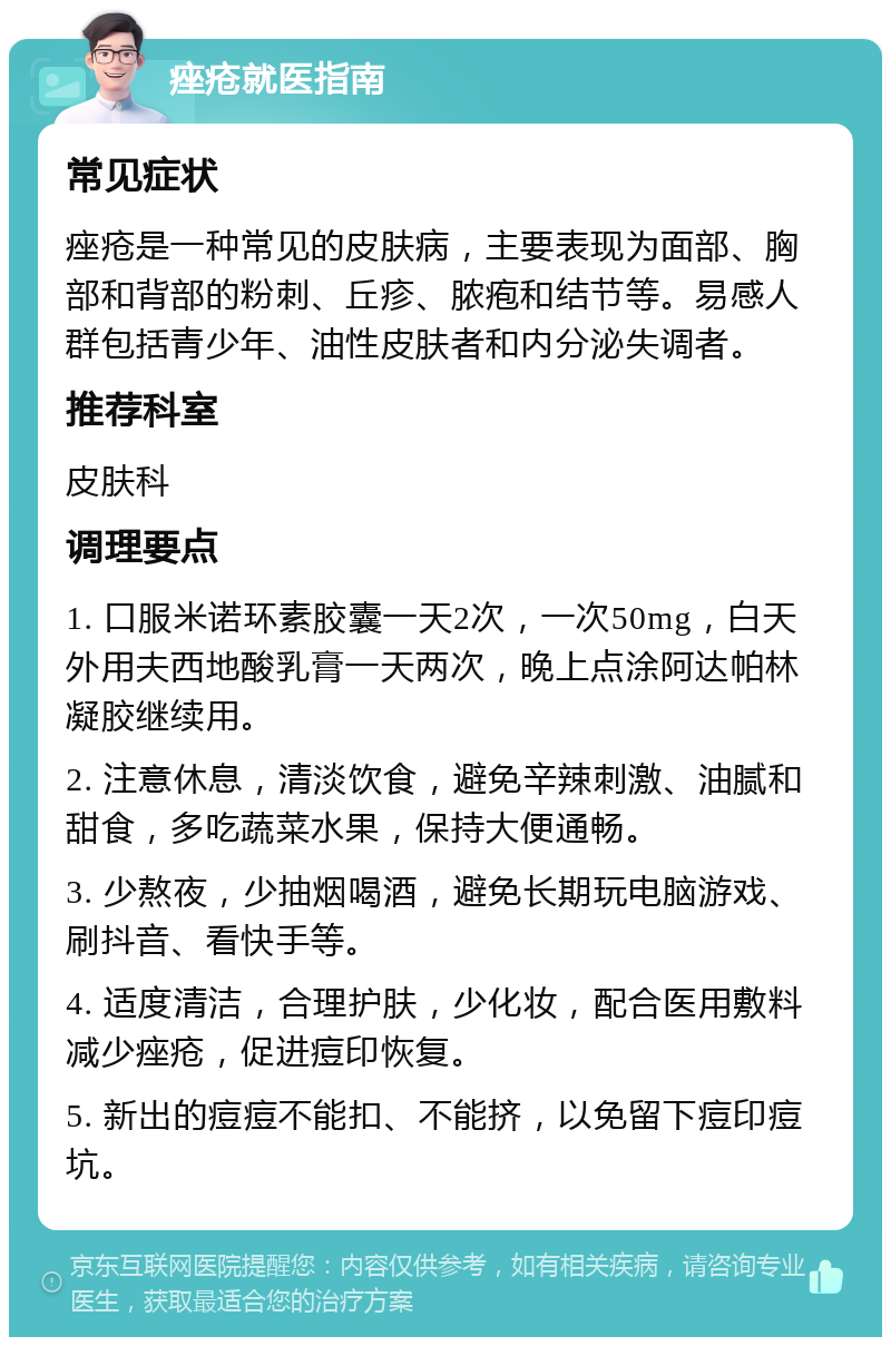 痤疮就医指南 常见症状 痤疮是一种常见的皮肤病，主要表现为面部、胸部和背部的粉刺、丘疹、脓疱和结节等。易感人群包括青少年、油性皮肤者和内分泌失调者。 推荐科室 皮肤科 调理要点 1. 口服米诺环素胶囊一天2次，一次50mg，白天外用夫西地酸乳膏一天两次，晚上点涂阿达帕林凝胶继续用。 2. 注意休息，清淡饮食，避免辛辣刺激、油腻和甜食，多吃蔬菜水果，保持大便通畅。 3. 少熬夜，少抽烟喝酒，避免长期玩电脑游戏、刷抖音、看快手等。 4. 适度清洁，合理护肤，少化妆，配合医用敷料减少痤疮，促进痘印恢复。 5. 新出的痘痘不能扣、不能挤，以免留下痘印痘坑。