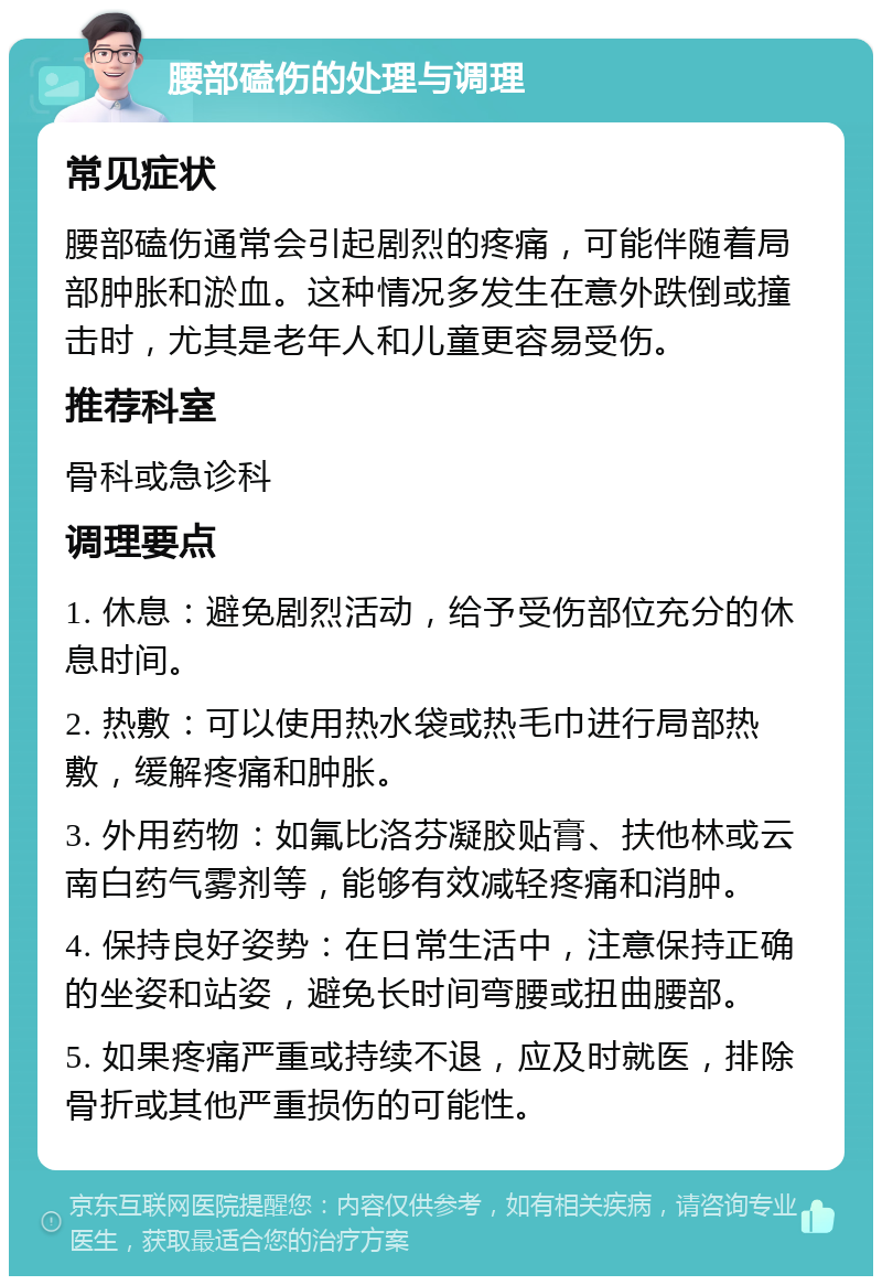 腰部磕伤的处理与调理 常见症状 腰部磕伤通常会引起剧烈的疼痛，可能伴随着局部肿胀和淤血。这种情况多发生在意外跌倒或撞击时，尤其是老年人和儿童更容易受伤。 推荐科室 骨科或急诊科 调理要点 1. 休息：避免剧烈活动，给予受伤部位充分的休息时间。 2. 热敷：可以使用热水袋或热毛巾进行局部热敷，缓解疼痛和肿胀。 3. 外用药物：如氟比洛芬凝胶贴膏、扶他林或云南白药气雾剂等，能够有效减轻疼痛和消肿。 4. 保持良好姿势：在日常生活中，注意保持正确的坐姿和站姿，避免长时间弯腰或扭曲腰部。 5. 如果疼痛严重或持续不退，应及时就医，排除骨折或其他严重损伤的可能性。