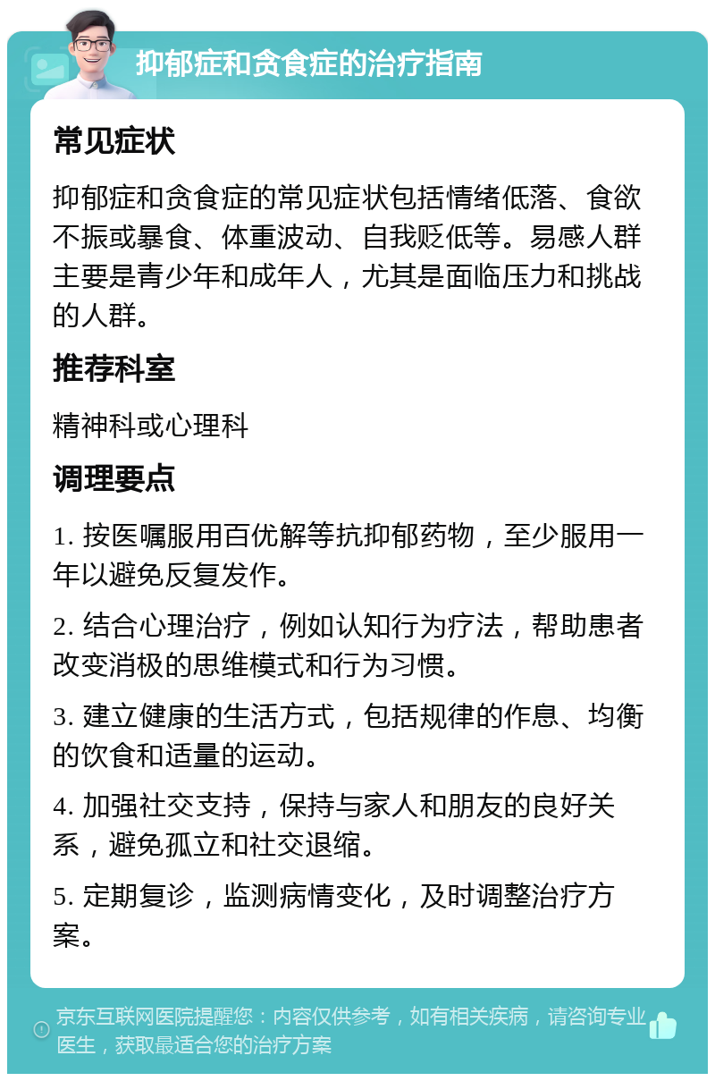 抑郁症和贪食症的治疗指南 常见症状 抑郁症和贪食症的常见症状包括情绪低落、食欲不振或暴食、体重波动、自我贬低等。易感人群主要是青少年和成年人，尤其是面临压力和挑战的人群。 推荐科室 精神科或心理科 调理要点 1. 按医嘱服用百优解等抗抑郁药物，至少服用一年以避免反复发作。 2. 结合心理治疗，例如认知行为疗法，帮助患者改变消极的思维模式和行为习惯。 3. 建立健康的生活方式，包括规律的作息、均衡的饮食和适量的运动。 4. 加强社交支持，保持与家人和朋友的良好关系，避免孤立和社交退缩。 5. 定期复诊，监测病情变化，及时调整治疗方案。