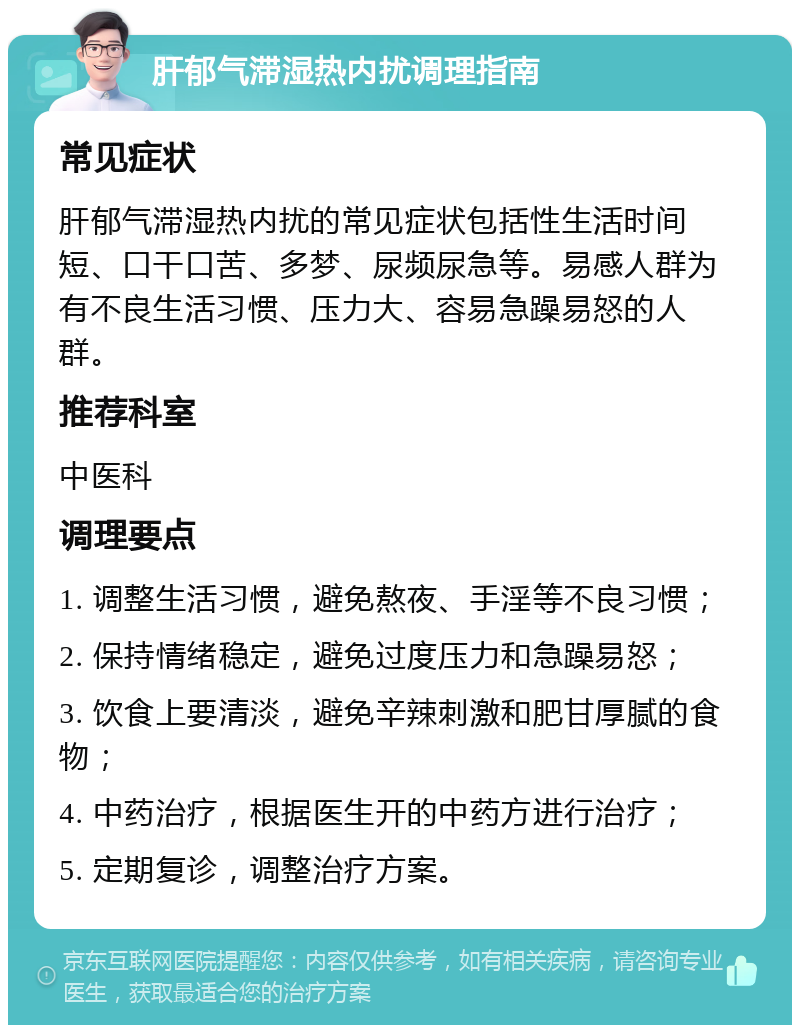 肝郁气滞湿热内扰调理指南 常见症状 肝郁气滞湿热内扰的常见症状包括性生活时间短、口干口苦、多梦、尿频尿急等。易感人群为有不良生活习惯、压力大、容易急躁易怒的人群。 推荐科室 中医科 调理要点 1. 调整生活习惯，避免熬夜、手淫等不良习惯； 2. 保持情绪稳定，避免过度压力和急躁易怒； 3. 饮食上要清淡，避免辛辣刺激和肥甘厚腻的食物； 4. 中药治疗，根据医生开的中药方进行治疗； 5. 定期复诊，调整治疗方案。