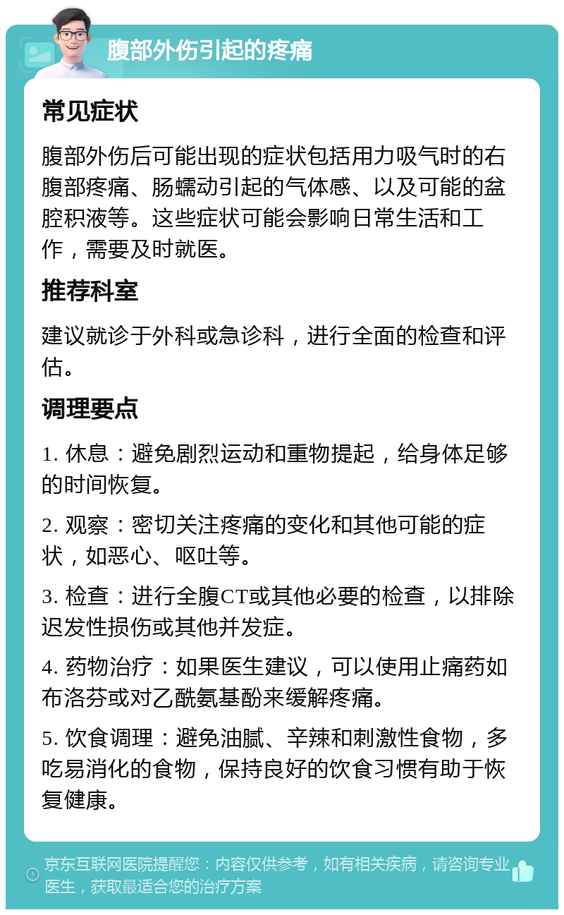 腹部外伤引起的疼痛 常见症状 腹部外伤后可能出现的症状包括用力吸气时的右腹部疼痛、肠蠕动引起的气体感、以及可能的盆腔积液等。这些症状可能会影响日常生活和工作，需要及时就医。 推荐科室 建议就诊于外科或急诊科，进行全面的检查和评估。 调理要点 1. 休息：避免剧烈运动和重物提起，给身体足够的时间恢复。 2. 观察：密切关注疼痛的变化和其他可能的症状，如恶心、呕吐等。 3. 检查：进行全腹CT或其他必要的检查，以排除迟发性损伤或其他并发症。 4. 药物治疗：如果医生建议，可以使用止痛药如布洛芬或对乙酰氨基酚来缓解疼痛。 5. 饮食调理：避免油腻、辛辣和刺激性食物，多吃易消化的食物，保持良好的饮食习惯有助于恢复健康。