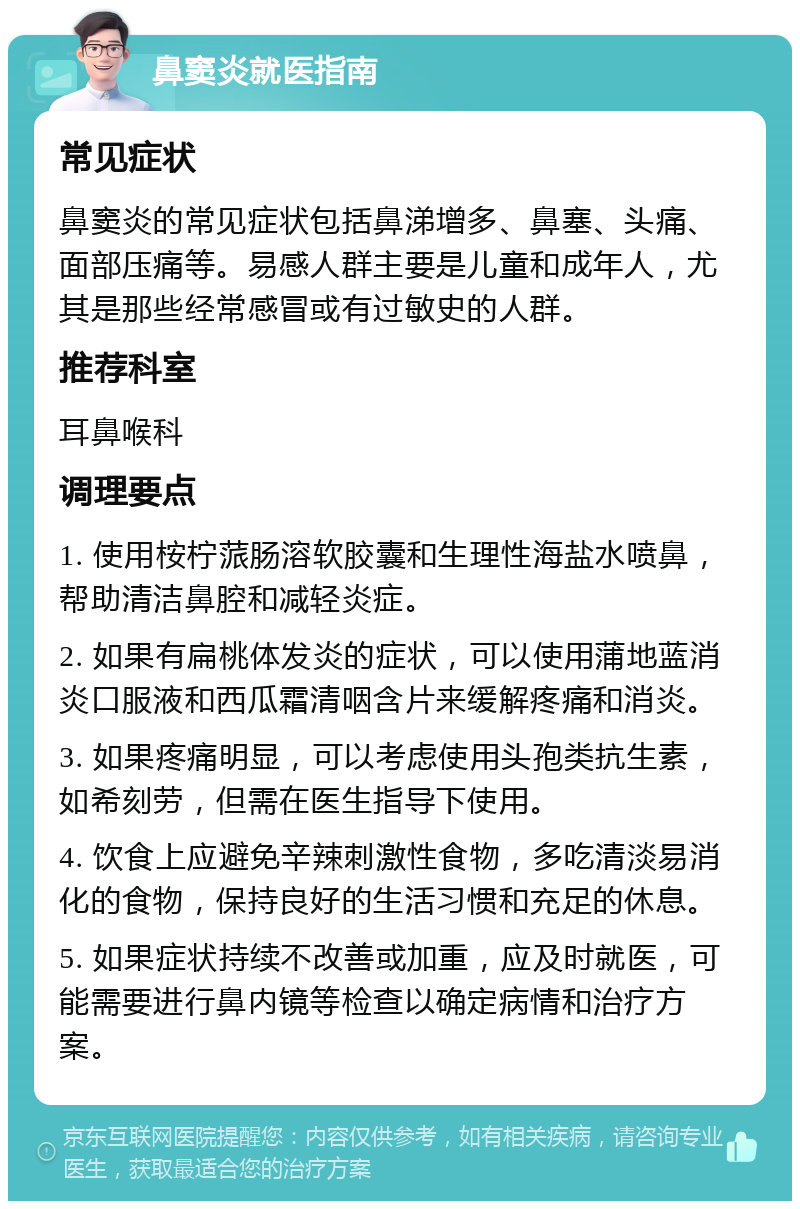 鼻窦炎就医指南 常见症状 鼻窦炎的常见症状包括鼻涕增多、鼻塞、头痛、面部压痛等。易感人群主要是儿童和成年人，尤其是那些经常感冒或有过敏史的人群。 推荐科室 耳鼻喉科 调理要点 1. 使用桉柠蒎肠溶软胶囊和生理性海盐水喷鼻，帮助清洁鼻腔和减轻炎症。 2. 如果有扁桃体发炎的症状，可以使用蒲地蓝消炎口服液和西瓜霜清咽含片来缓解疼痛和消炎。 3. 如果疼痛明显，可以考虑使用头孢类抗生素，如希刻劳，但需在医生指导下使用。 4. 饮食上应避免辛辣刺激性食物，多吃清淡易消化的食物，保持良好的生活习惯和充足的休息。 5. 如果症状持续不改善或加重，应及时就医，可能需要进行鼻内镜等检查以确定病情和治疗方案。