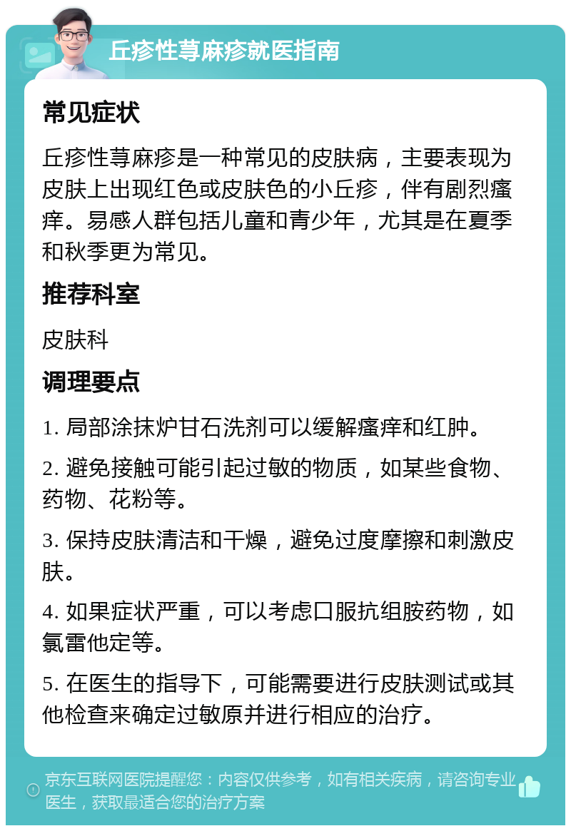 丘疹性荨麻疹就医指南 常见症状 丘疹性荨麻疹是一种常见的皮肤病，主要表现为皮肤上出现红色或皮肤色的小丘疹，伴有剧烈瘙痒。易感人群包括儿童和青少年，尤其是在夏季和秋季更为常见。 推荐科室 皮肤科 调理要点 1. 局部涂抹炉甘石洗剂可以缓解瘙痒和红肿。 2. 避免接触可能引起过敏的物质，如某些食物、药物、花粉等。 3. 保持皮肤清洁和干燥，避免过度摩擦和刺激皮肤。 4. 如果症状严重，可以考虑口服抗组胺药物，如氯雷他定等。 5. 在医生的指导下，可能需要进行皮肤测试或其他检查来确定过敏原并进行相应的治疗。