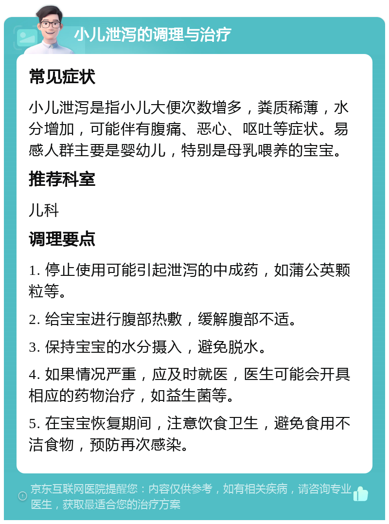 小儿泄泻的调理与治疗 常见症状 小儿泄泻是指小儿大便次数增多，粪质稀薄，水分增加，可能伴有腹痛、恶心、呕吐等症状。易感人群主要是婴幼儿，特别是母乳喂养的宝宝。 推荐科室 儿科 调理要点 1. 停止使用可能引起泄泻的中成药，如蒲公英颗粒等。 2. 给宝宝进行腹部热敷，缓解腹部不适。 3. 保持宝宝的水分摄入，避免脱水。 4. 如果情况严重，应及时就医，医生可能会开具相应的药物治疗，如益生菌等。 5. 在宝宝恢复期间，注意饮食卫生，避免食用不洁食物，预防再次感染。