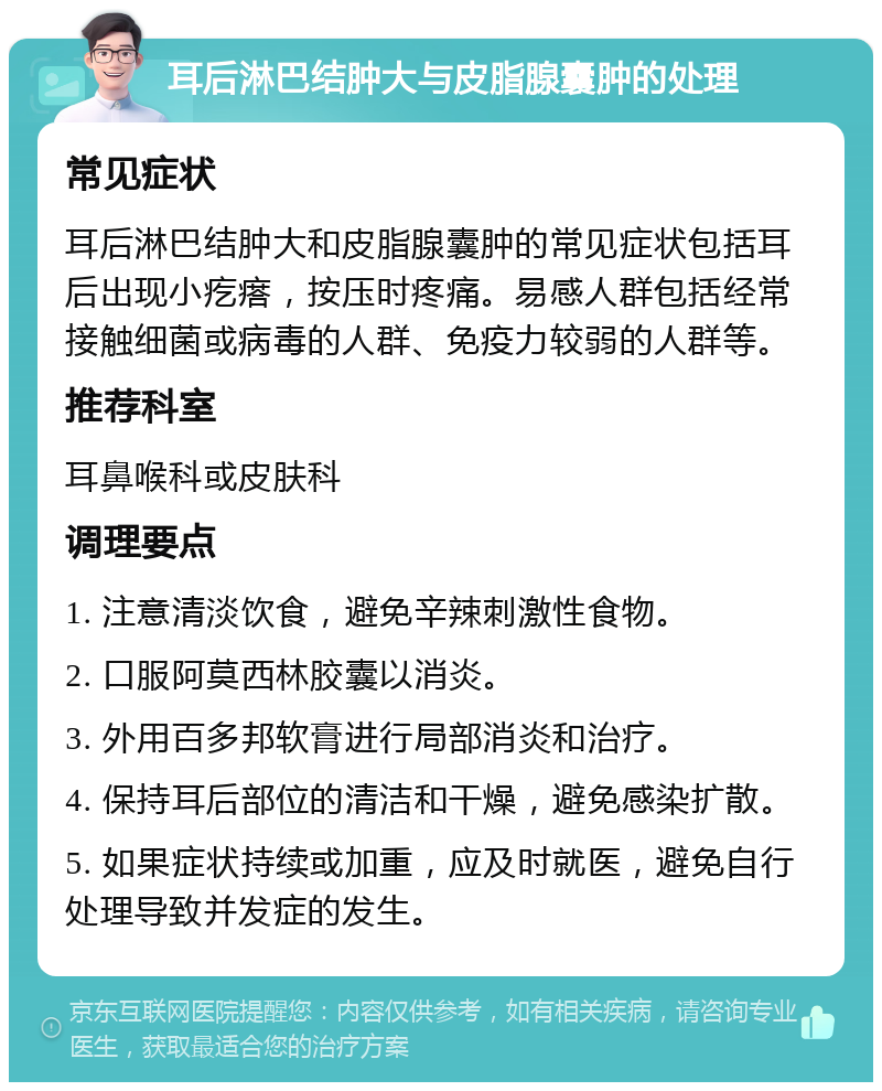 耳后淋巴结肿大与皮脂腺囊肿的处理 常见症状 耳后淋巴结肿大和皮脂腺囊肿的常见症状包括耳后出现小疙瘩，按压时疼痛。易感人群包括经常接触细菌或病毒的人群、免疫力较弱的人群等。 推荐科室 耳鼻喉科或皮肤科 调理要点 1. 注意清淡饮食，避免辛辣刺激性食物。 2. 口服阿莫西林胶囊以消炎。 3. 外用百多邦软膏进行局部消炎和治疗。 4. 保持耳后部位的清洁和干燥，避免感染扩散。 5. 如果症状持续或加重，应及时就医，避免自行处理导致并发症的发生。