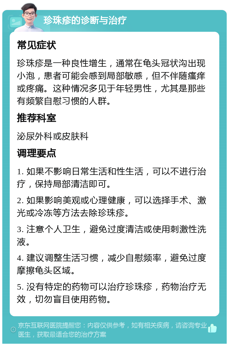 珍珠疹的诊断与治疗 常见症状 珍珠疹是一种良性增生，通常在龟头冠状沟出现小泡，患者可能会感到局部敏感，但不伴随瘙痒或疼痛。这种情况多见于年轻男性，尤其是那些有频繁自慰习惯的人群。 推荐科室 泌尿外科或皮肤科 调理要点 1. 如果不影响日常生活和性生活，可以不进行治疗，保持局部清洁即可。 2. 如果影响美观或心理健康，可以选择手术、激光或冷冻等方法去除珍珠疹。 3. 注意个人卫生，避免过度清洁或使用刺激性洗液。 4. 建议调整生活习惯，减少自慰频率，避免过度摩擦龟头区域。 5. 没有特定的药物可以治疗珍珠疹，药物治疗无效，切勿盲目使用药物。