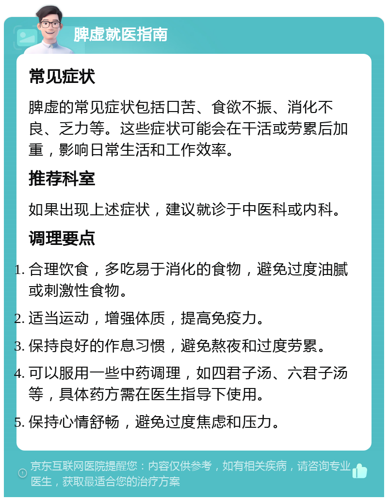 脾虚就医指南 常见症状 脾虚的常见症状包括口苦、食欲不振、消化不良、乏力等。这些症状可能会在干活或劳累后加重，影响日常生活和工作效率。 推荐科室 如果出现上述症状，建议就诊于中医科或内科。 调理要点 合理饮食，多吃易于消化的食物，避免过度油腻或刺激性食物。 适当运动，增强体质，提高免疫力。 保持良好的作息习惯，避免熬夜和过度劳累。 可以服用一些中药调理，如四君子汤、六君子汤等，具体药方需在医生指导下使用。 保持心情舒畅，避免过度焦虑和压力。