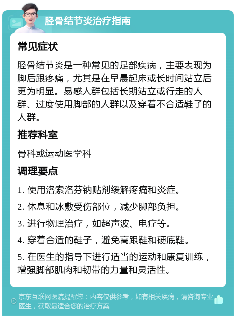 胫骨结节炎治疗指南 常见症状 胫骨结节炎是一种常见的足部疾病，主要表现为脚后跟疼痛，尤其是在早晨起床或长时间站立后更为明显。易感人群包括长期站立或行走的人群、过度使用脚部的人群以及穿着不合适鞋子的人群。 推荐科室 骨科或运动医学科 调理要点 1. 使用洛索洛芬钠贴剂缓解疼痛和炎症。 2. 休息和冰敷受伤部位，减少脚部负担。 3. 进行物理治疗，如超声波、电疗等。 4. 穿着合适的鞋子，避免高跟鞋和硬底鞋。 5. 在医生的指导下进行适当的运动和康复训练，增强脚部肌肉和韧带的力量和灵活性。