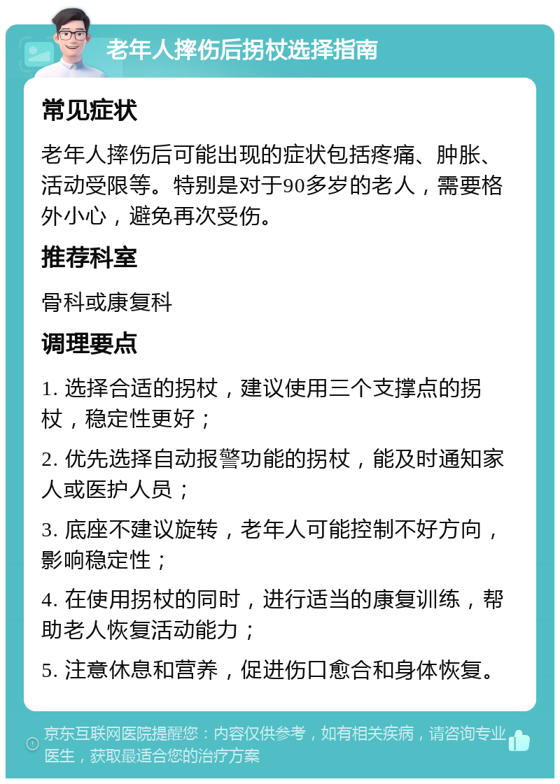 老年人摔伤后拐杖选择指南 常见症状 老年人摔伤后可能出现的症状包括疼痛、肿胀、活动受限等。特别是对于90多岁的老人，需要格外小心，避免再次受伤。 推荐科室 骨科或康复科 调理要点 1. 选择合适的拐杖，建议使用三个支撑点的拐杖，稳定性更好； 2. 优先选择自动报警功能的拐杖，能及时通知家人或医护人员； 3. 底座不建议旋转，老年人可能控制不好方向，影响稳定性； 4. 在使用拐杖的同时，进行适当的康复训练，帮助老人恢复活动能力； 5. 注意休息和营养，促进伤口愈合和身体恢复。