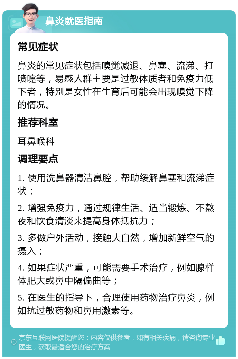 鼻炎就医指南 常见症状 鼻炎的常见症状包括嗅觉减退、鼻塞、流涕、打喷嚏等，易感人群主要是过敏体质者和免疫力低下者，特别是女性在生育后可能会出现嗅觉下降的情况。 推荐科室 耳鼻喉科 调理要点 1. 使用洗鼻器清洁鼻腔，帮助缓解鼻塞和流涕症状； 2. 增强免疫力，通过规律生活、适当锻炼、不熬夜和饮食清淡来提高身体抵抗力； 3. 多做户外活动，接触大自然，增加新鲜空气的摄入； 4. 如果症状严重，可能需要手术治疗，例如腺样体肥大或鼻中隔偏曲等； 5. 在医生的指导下，合理使用药物治疗鼻炎，例如抗过敏药物和鼻用激素等。