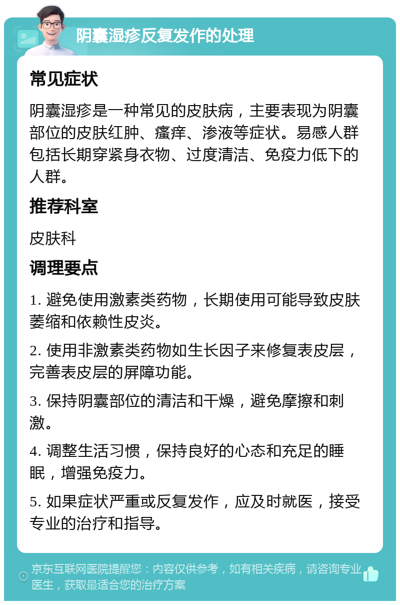 阴囊湿疹反复发作的处理 常见症状 阴囊湿疹是一种常见的皮肤病，主要表现为阴囊部位的皮肤红肿、瘙痒、渗液等症状。易感人群包括长期穿紧身衣物、过度清洁、免疫力低下的人群。 推荐科室 皮肤科 调理要点 1. 避免使用激素类药物，长期使用可能导致皮肤萎缩和依赖性皮炎。 2. 使用非激素类药物如生长因子来修复表皮层，完善表皮层的屏障功能。 3. 保持阴囊部位的清洁和干燥，避免摩擦和刺激。 4. 调整生活习惯，保持良好的心态和充足的睡眠，增强免疫力。 5. 如果症状严重或反复发作，应及时就医，接受专业的治疗和指导。