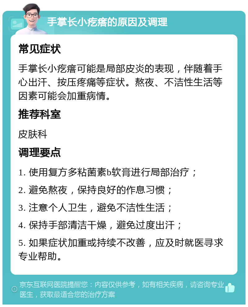 手掌长小疙瘩的原因及调理 常见症状 手掌长小疙瘩可能是局部皮炎的表现，伴随着手心出汗、按压疼痛等症状。熬夜、不洁性生活等因素可能会加重病情。 推荐科室 皮肤科 调理要点 1. 使用复方多粘菌素b软膏进行局部治疗； 2. 避免熬夜，保持良好的作息习惯； 3. 注意个人卫生，避免不洁性生活； 4. 保持手部清洁干燥，避免过度出汗； 5. 如果症状加重或持续不改善，应及时就医寻求专业帮助。