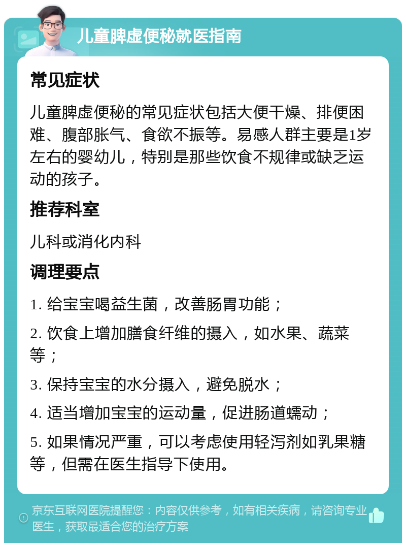 儿童脾虚便秘就医指南 常见症状 儿童脾虚便秘的常见症状包括大便干燥、排便困难、腹部胀气、食欲不振等。易感人群主要是1岁左右的婴幼儿，特别是那些饮食不规律或缺乏运动的孩子。 推荐科室 儿科或消化内科 调理要点 1. 给宝宝喝益生菌，改善肠胃功能； 2. 饮食上增加膳食纤维的摄入，如水果、蔬菜等； 3. 保持宝宝的水分摄入，避免脱水； 4. 适当增加宝宝的运动量，促进肠道蠕动； 5. 如果情况严重，可以考虑使用轻泻剂如乳果糖等，但需在医生指导下使用。