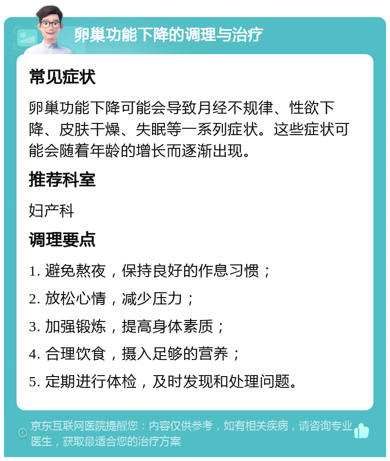 卵巢功能下降的调理与治疗 常见症状 卵巢功能下降可能会导致月经不规律、性欲下降、皮肤干燥、失眠等一系列症状。这些症状可能会随着年龄的增长而逐渐出现。 推荐科室 妇产科 调理要点 1. 避免熬夜，保持良好的作息习惯； 2. 放松心情，减少压力； 3. 加强锻炼，提高身体素质； 4. 合理饮食，摄入足够的营养； 5. 定期进行体检，及时发现和处理问题。