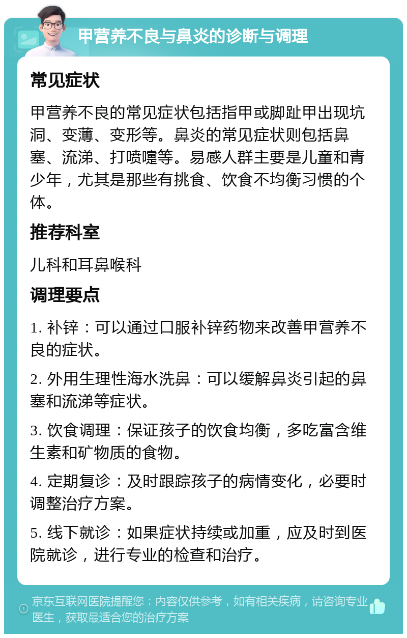 甲营养不良与鼻炎的诊断与调理 常见症状 甲营养不良的常见症状包括指甲或脚趾甲出现坑洞、变薄、变形等。鼻炎的常见症状则包括鼻塞、流涕、打喷嚏等。易感人群主要是儿童和青少年，尤其是那些有挑食、饮食不均衡习惯的个体。 推荐科室 儿科和耳鼻喉科 调理要点 1. 补锌：可以通过口服补锌药物来改善甲营养不良的症状。 2. 外用生理性海水洗鼻：可以缓解鼻炎引起的鼻塞和流涕等症状。 3. 饮食调理：保证孩子的饮食均衡，多吃富含维生素和矿物质的食物。 4. 定期复诊：及时跟踪孩子的病情变化，必要时调整治疗方案。 5. 线下就诊：如果症状持续或加重，应及时到医院就诊，进行专业的检查和治疗。