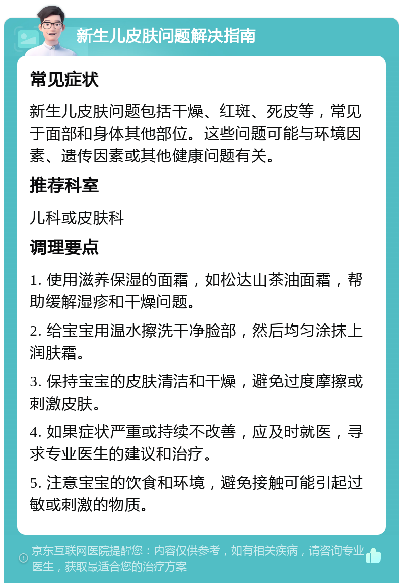 新生儿皮肤问题解决指南 常见症状 新生儿皮肤问题包括干燥、红斑、死皮等，常见于面部和身体其他部位。这些问题可能与环境因素、遗传因素或其他健康问题有关。 推荐科室 儿科或皮肤科 调理要点 1. 使用滋养保湿的面霜，如松达山茶油面霜，帮助缓解湿疹和干燥问题。 2. 给宝宝用温水擦洗干净脸部，然后均匀涂抹上润肤霜。 3. 保持宝宝的皮肤清洁和干燥，避免过度摩擦或刺激皮肤。 4. 如果症状严重或持续不改善，应及时就医，寻求专业医生的建议和治疗。 5. 注意宝宝的饮食和环境，避免接触可能引起过敏或刺激的物质。