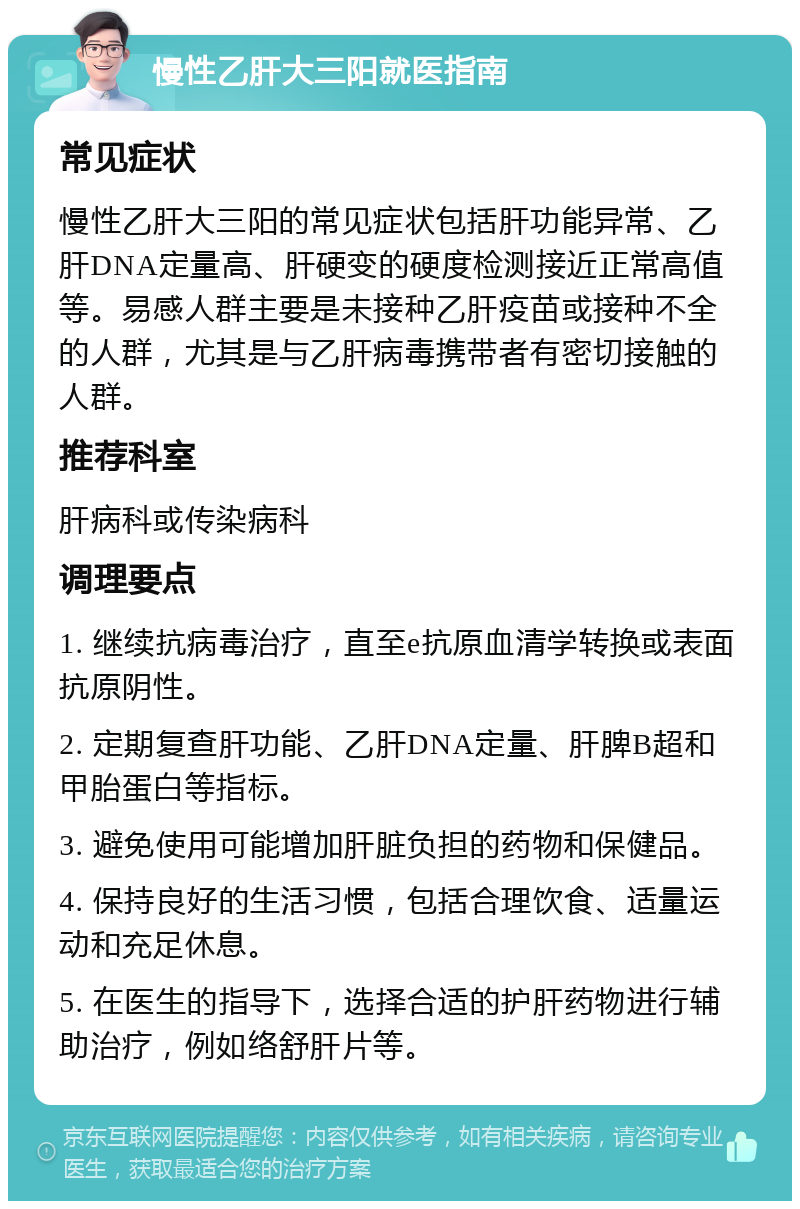 慢性乙肝大三阳就医指南 常见症状 慢性乙肝大三阳的常见症状包括肝功能异常、乙肝DNA定量高、肝硬变的硬度检测接近正常高值等。易感人群主要是未接种乙肝疫苗或接种不全的人群，尤其是与乙肝病毒携带者有密切接触的人群。 推荐科室 肝病科或传染病科 调理要点 1. 继续抗病毒治疗，直至e抗原血清学转换或表面抗原阴性。 2. 定期复查肝功能、乙肝DNA定量、肝脾B超和甲胎蛋白等指标。 3. 避免使用可能增加肝脏负担的药物和保健品。 4. 保持良好的生活习惯，包括合理饮食、适量运动和充足休息。 5. 在医生的指导下，选择合适的护肝药物进行辅助治疗，例如络舒肝片等。