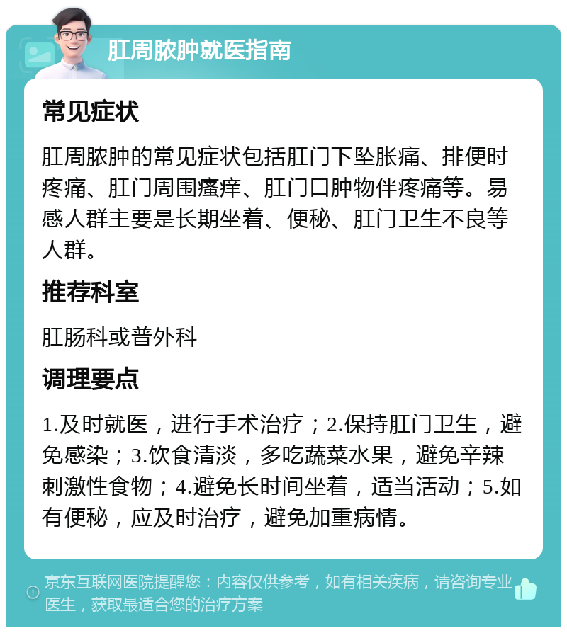 肛周脓肿就医指南 常见症状 肛周脓肿的常见症状包括肛门下坠胀痛、排便时疼痛、肛门周围瘙痒、肛门口肿物伴疼痛等。易感人群主要是长期坐着、便秘、肛门卫生不良等人群。 推荐科室 肛肠科或普外科 调理要点 1.及时就医，进行手术治疗；2.保持肛门卫生，避免感染；3.饮食清淡，多吃蔬菜水果，避免辛辣刺激性食物；4.避免长时间坐着，适当活动；5.如有便秘，应及时治疗，避免加重病情。