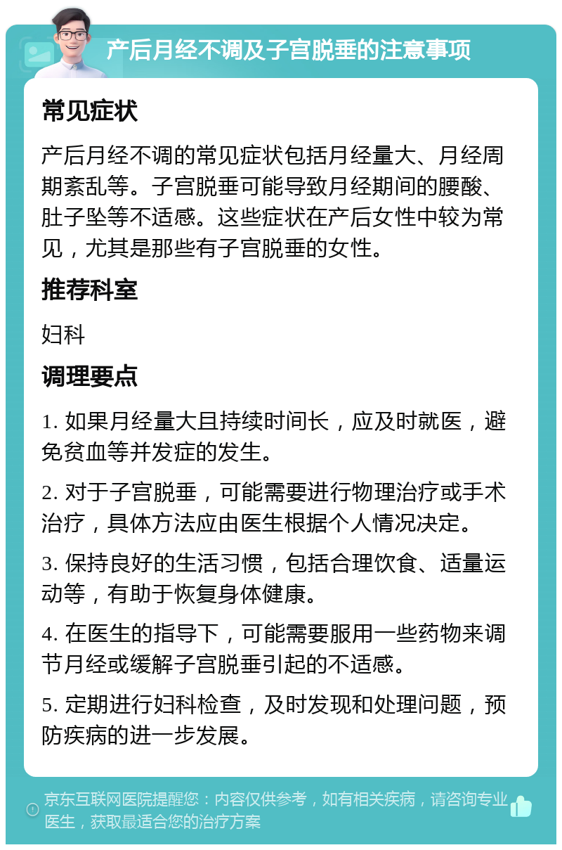 产后月经不调及子宫脱垂的注意事项 常见症状 产后月经不调的常见症状包括月经量大、月经周期紊乱等。子宫脱垂可能导致月经期间的腰酸、肚子坠等不适感。这些症状在产后女性中较为常见，尤其是那些有子宫脱垂的女性。 推荐科室 妇科 调理要点 1. 如果月经量大且持续时间长，应及时就医，避免贫血等并发症的发生。 2. 对于子宫脱垂，可能需要进行物理治疗或手术治疗，具体方法应由医生根据个人情况决定。 3. 保持良好的生活习惯，包括合理饮食、适量运动等，有助于恢复身体健康。 4. 在医生的指导下，可能需要服用一些药物来调节月经或缓解子宫脱垂引起的不适感。 5. 定期进行妇科检查，及时发现和处理问题，预防疾病的进一步发展。