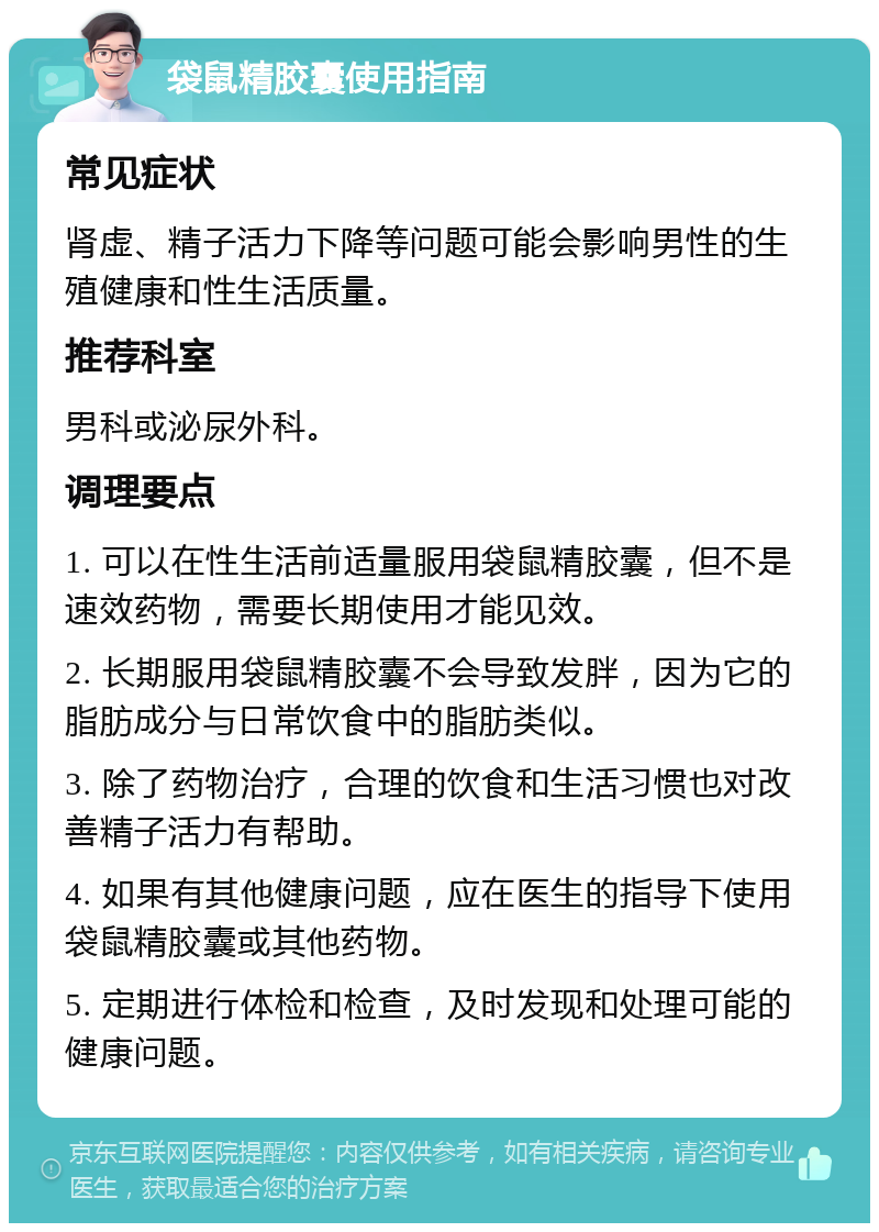 袋鼠精胶囊使用指南 常见症状 肾虚、精子活力下降等问题可能会影响男性的生殖健康和性生活质量。 推荐科室 男科或泌尿外科。 调理要点 1. 可以在性生活前适量服用袋鼠精胶囊，但不是速效药物，需要长期使用才能见效。 2. 长期服用袋鼠精胶囊不会导致发胖，因为它的脂肪成分与日常饮食中的脂肪类似。 3. 除了药物治疗，合理的饮食和生活习惯也对改善精子活力有帮助。 4. 如果有其他健康问题，应在医生的指导下使用袋鼠精胶囊或其他药物。 5. 定期进行体检和检查，及时发现和处理可能的健康问题。