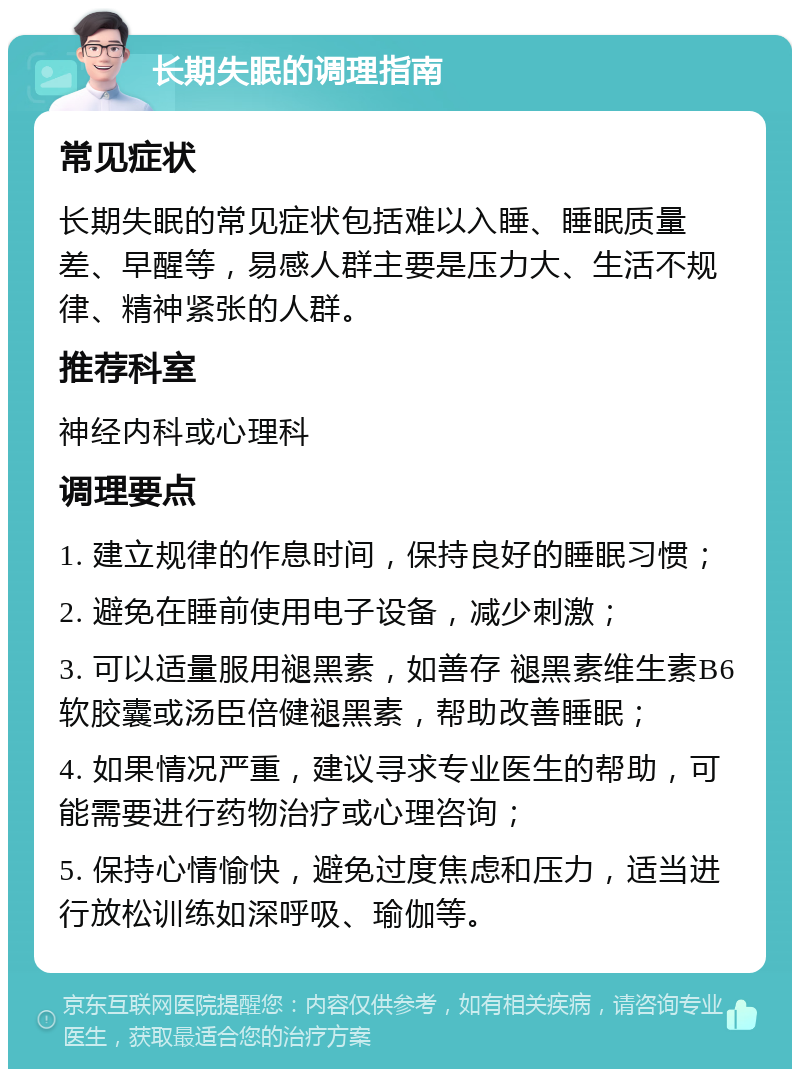 长期失眠的调理指南 常见症状 长期失眠的常见症状包括难以入睡、睡眠质量差、早醒等，易感人群主要是压力大、生活不规律、精神紧张的人群。 推荐科室 神经内科或心理科 调理要点 1. 建立规律的作息时间，保持良好的睡眠习惯； 2. 避免在睡前使用电子设备，减少刺激； 3. 可以适量服用褪黑素，如善存 褪黑素维生素B6软胶囊或汤臣倍健褪黑素，帮助改善睡眠； 4. 如果情况严重，建议寻求专业医生的帮助，可能需要进行药物治疗或心理咨询； 5. 保持心情愉快，避免过度焦虑和压力，适当进行放松训练如深呼吸、瑜伽等。