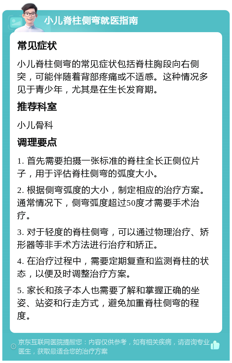 小儿脊柱侧弯就医指南 常见症状 小儿脊柱侧弯的常见症状包括脊柱胸段向右侧突，可能伴随着背部疼痛或不适感。这种情况多见于青少年，尤其是在生长发育期。 推荐科室 小儿骨科 调理要点 1. 首先需要拍摄一张标准的脊柱全长正侧位片子，用于评估脊柱侧弯的弧度大小。 2. 根据侧弯弧度的大小，制定相应的治疗方案。通常情况下，侧弯弧度超过50度才需要手术治疗。 3. 对于轻度的脊柱侧弯，可以通过物理治疗、矫形器等非手术方法进行治疗和矫正。 4. 在治疗过程中，需要定期复查和监测脊柱的状态，以便及时调整治疗方案。 5. 家长和孩子本人也需要了解和掌握正确的坐姿、站姿和行走方式，避免加重脊柱侧弯的程度。