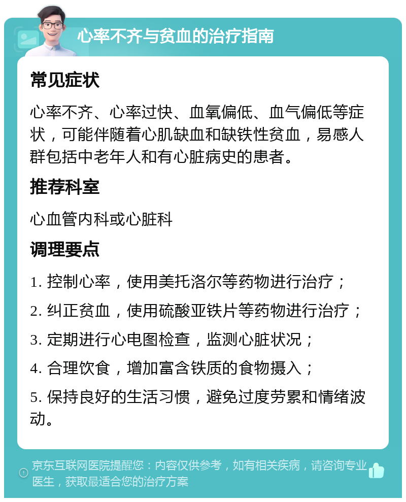 心率不齐与贫血的治疗指南 常见症状 心率不齐、心率过快、血氧偏低、血气偏低等症状，可能伴随着心肌缺血和缺铁性贫血，易感人群包括中老年人和有心脏病史的患者。 推荐科室 心血管内科或心脏科 调理要点 1. 控制心率，使用美托洛尔等药物进行治疗； 2. 纠正贫血，使用硫酸亚铁片等药物进行治疗； 3. 定期进行心电图检查，监测心脏状况； 4. 合理饮食，增加富含铁质的食物摄入； 5. 保持良好的生活习惯，避免过度劳累和情绪波动。