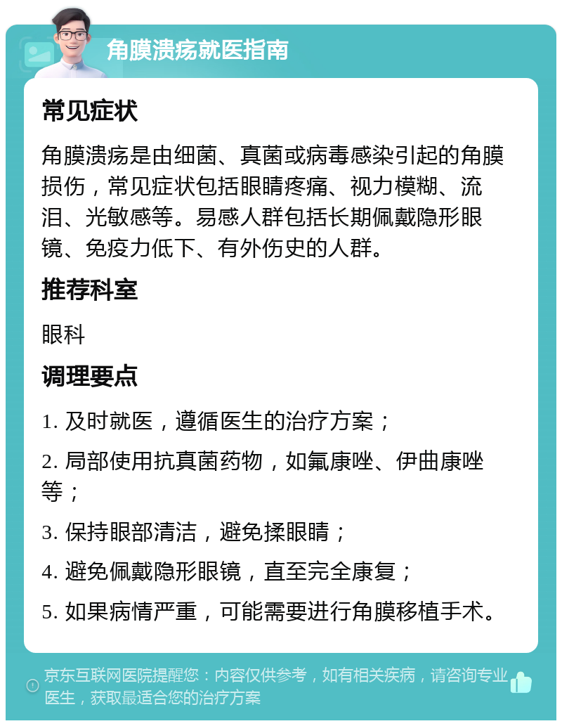 角膜溃疡就医指南 常见症状 角膜溃疡是由细菌、真菌或病毒感染引起的角膜损伤，常见症状包括眼睛疼痛、视力模糊、流泪、光敏感等。易感人群包括长期佩戴隐形眼镜、免疫力低下、有外伤史的人群。 推荐科室 眼科 调理要点 1. 及时就医，遵循医生的治疗方案； 2. 局部使用抗真菌药物，如氟康唑、伊曲康唑等； 3. 保持眼部清洁，避免揉眼睛； 4. 避免佩戴隐形眼镜，直至完全康复； 5. 如果病情严重，可能需要进行角膜移植手术。