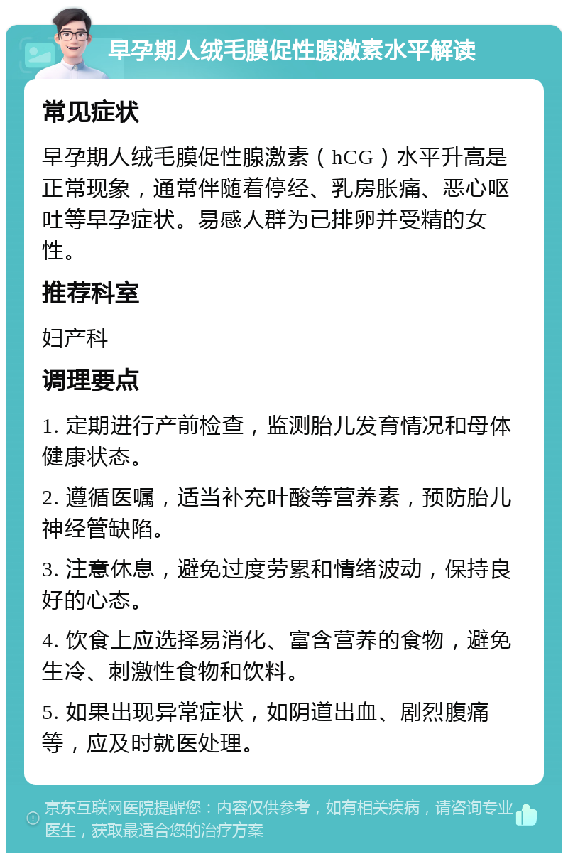 早孕期人绒毛膜促性腺激素水平解读 常见症状 早孕期人绒毛膜促性腺激素（hCG）水平升高是正常现象，通常伴随着停经、乳房胀痛、恶心呕吐等早孕症状。易感人群为已排卵并受精的女性。 推荐科室 妇产科 调理要点 1. 定期进行产前检查，监测胎儿发育情况和母体健康状态。 2. 遵循医嘱，适当补充叶酸等营养素，预防胎儿神经管缺陷。 3. 注意休息，避免过度劳累和情绪波动，保持良好的心态。 4. 饮食上应选择易消化、富含营养的食物，避免生冷、刺激性食物和饮料。 5. 如果出现异常症状，如阴道出血、剧烈腹痛等，应及时就医处理。