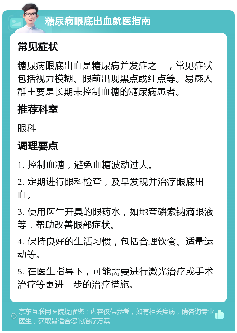 糖尿病眼底出血就医指南 常见症状 糖尿病眼底出血是糖尿病并发症之一，常见症状包括视力模糊、眼前出现黑点或红点等。易感人群主要是长期未控制血糖的糖尿病患者。 推荐科室 眼科 调理要点 1. 控制血糖，避免血糖波动过大。 2. 定期进行眼科检查，及早发现并治疗眼底出血。 3. 使用医生开具的眼药水，如地夸磷索钠滴眼液等，帮助改善眼部症状。 4. 保持良好的生活习惯，包括合理饮食、适量运动等。 5. 在医生指导下，可能需要进行激光治疗或手术治疗等更进一步的治疗措施。