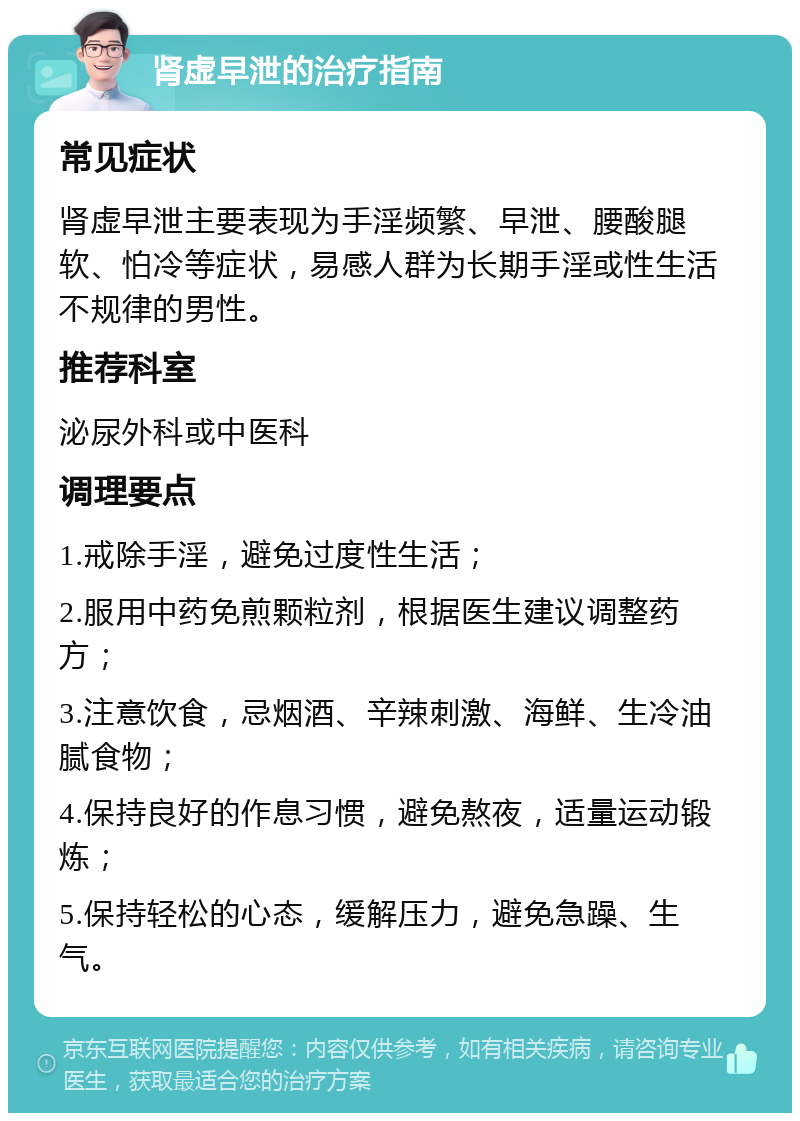 肾虚早泄的治疗指南 常见症状 肾虚早泄主要表现为手淫频繁、早泄、腰酸腿软、怕冷等症状，易感人群为长期手淫或性生活不规律的男性。 推荐科室 泌尿外科或中医科 调理要点 1.戒除手淫，避免过度性生活； 2.服用中药免煎颗粒剂，根据医生建议调整药方； 3.注意饮食，忌烟酒、辛辣刺激、海鲜、生冷油腻食物； 4.保持良好的作息习惯，避免熬夜，适量运动锻炼； 5.保持轻松的心态，缓解压力，避免急躁、生气。