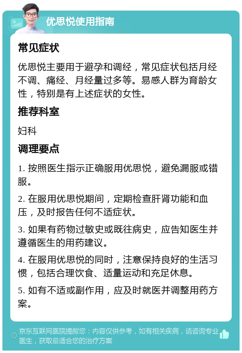 优思悦使用指南 常见症状 优思悦主要用于避孕和调经，常见症状包括月经不调、痛经、月经量过多等。易感人群为育龄女性，特别是有上述症状的女性。 推荐科室 妇科 调理要点 1. 按照医生指示正确服用优思悦，避免漏服或错服。 2. 在服用优思悦期间，定期检查肝肾功能和血压，及时报告任何不适症状。 3. 如果有药物过敏史或既往病史，应告知医生并遵循医生的用药建议。 4. 在服用优思悦的同时，注意保持良好的生活习惯，包括合理饮食、适量运动和充足休息。 5. 如有不适或副作用，应及时就医并调整用药方案。