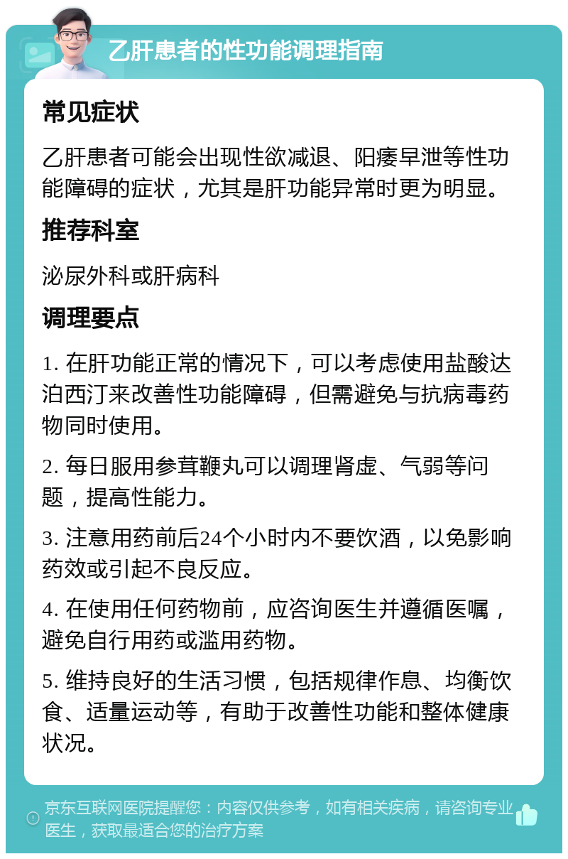 乙肝患者的性功能调理指南 常见症状 乙肝患者可能会出现性欲减退、阳痿早泄等性功能障碍的症状，尤其是肝功能异常时更为明显。 推荐科室 泌尿外科或肝病科 调理要点 1. 在肝功能正常的情况下，可以考虑使用盐酸达泊西汀来改善性功能障碍，但需避免与抗病毒药物同时使用。 2. 每日服用参茸鞭丸可以调理肾虚、气弱等问题，提高性能力。 3. 注意用药前后24个小时内不要饮酒，以免影响药效或引起不良反应。 4. 在使用任何药物前，应咨询医生并遵循医嘱，避免自行用药或滥用药物。 5. 维持良好的生活习惯，包括规律作息、均衡饮食、适量运动等，有助于改善性功能和整体健康状况。