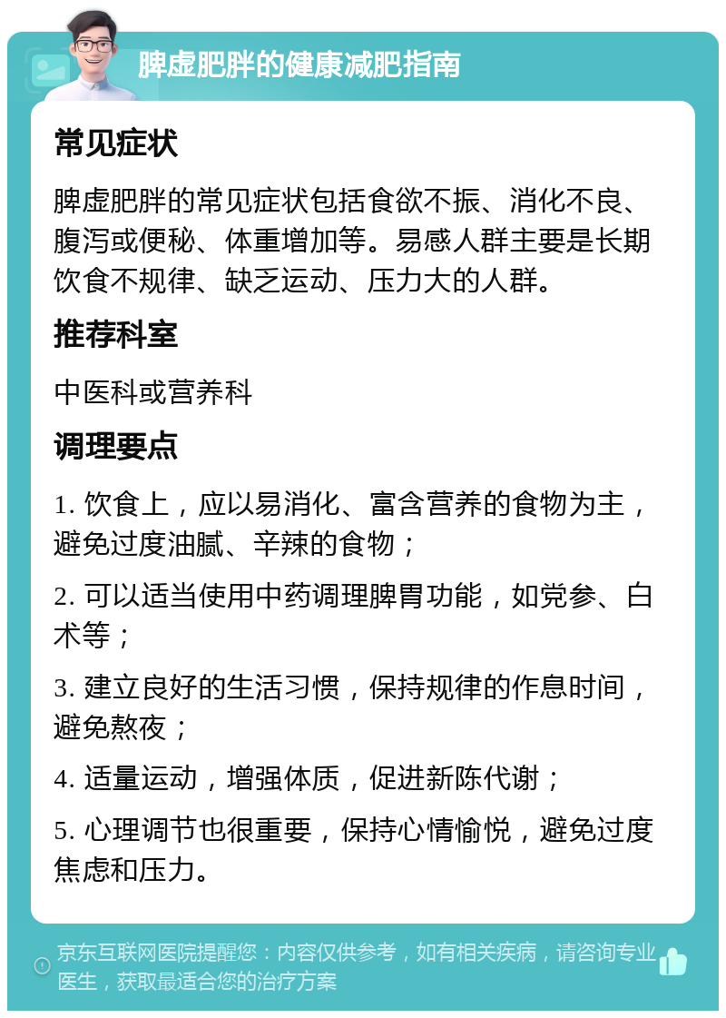 脾虚肥胖的健康减肥指南 常见症状 脾虚肥胖的常见症状包括食欲不振、消化不良、腹泻或便秘、体重增加等。易感人群主要是长期饮食不规律、缺乏运动、压力大的人群。 推荐科室 中医科或营养科 调理要点 1. 饮食上，应以易消化、富含营养的食物为主，避免过度油腻、辛辣的食物； 2. 可以适当使用中药调理脾胃功能，如党参、白术等； 3. 建立良好的生活习惯，保持规律的作息时间，避免熬夜； 4. 适量运动，增强体质，促进新陈代谢； 5. 心理调节也很重要，保持心情愉悦，避免过度焦虑和压力。