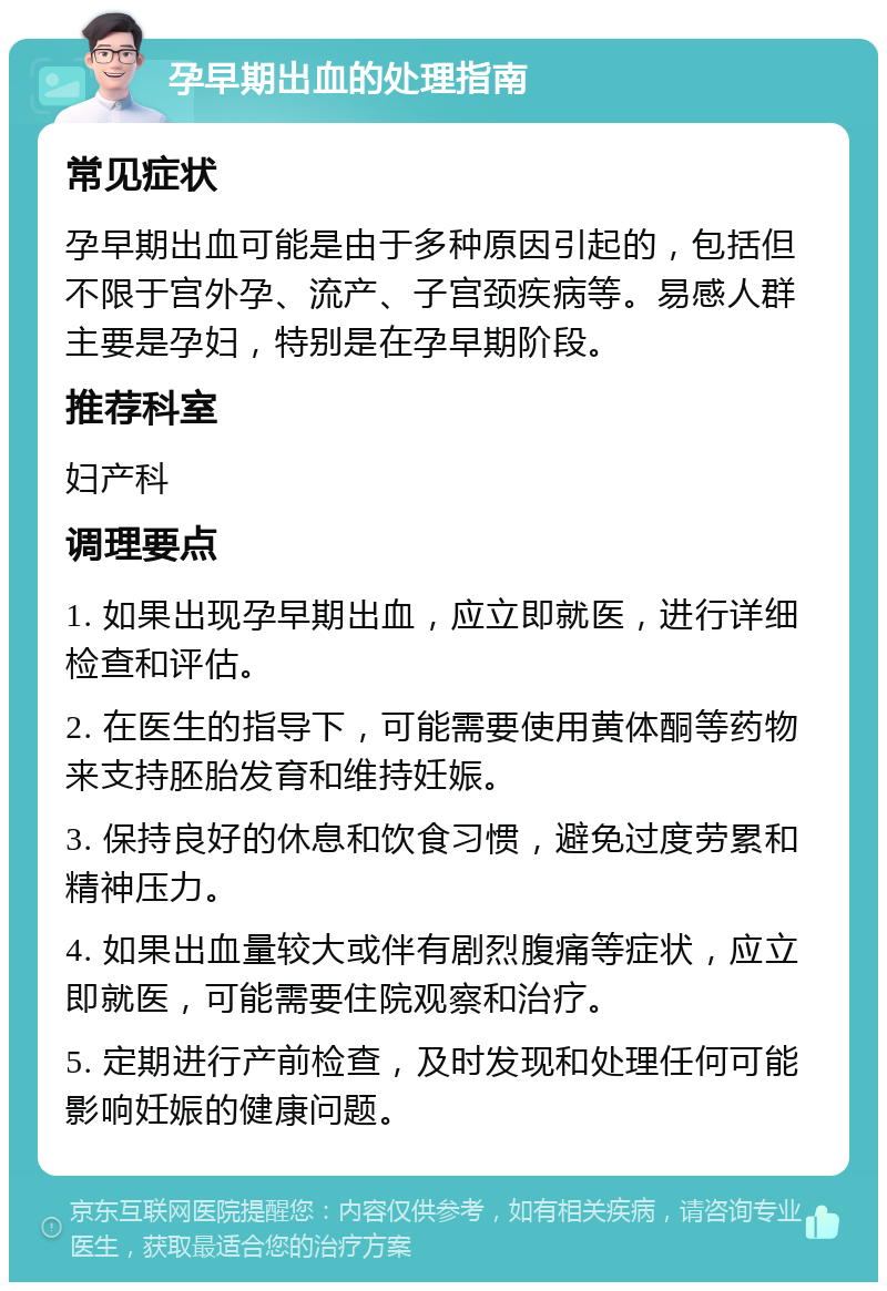 孕早期出血的处理指南 常见症状 孕早期出血可能是由于多种原因引起的，包括但不限于宫外孕、流产、子宫颈疾病等。易感人群主要是孕妇，特别是在孕早期阶段。 推荐科室 妇产科 调理要点 1. 如果出现孕早期出血，应立即就医，进行详细检查和评估。 2. 在医生的指导下，可能需要使用黄体酮等药物来支持胚胎发育和维持妊娠。 3. 保持良好的休息和饮食习惯，避免过度劳累和精神压力。 4. 如果出血量较大或伴有剧烈腹痛等症状，应立即就医，可能需要住院观察和治疗。 5. 定期进行产前检查，及时发现和处理任何可能影响妊娠的健康问题。