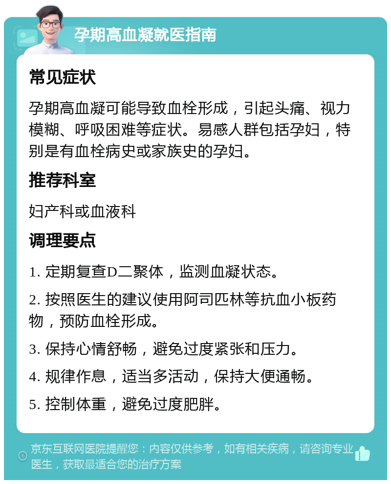 孕期高血凝就医指南 常见症状 孕期高血凝可能导致血栓形成，引起头痛、视力模糊、呼吸困难等症状。易感人群包括孕妇，特别是有血栓病史或家族史的孕妇。 推荐科室 妇产科或血液科 调理要点 1. 定期复查D二聚体，监测血凝状态。 2. 按照医生的建议使用阿司匹林等抗血小板药物，预防血栓形成。 3. 保持心情舒畅，避免过度紧张和压力。 4. 规律作息，适当多活动，保持大便通畅。 5. 控制体重，避免过度肥胖。