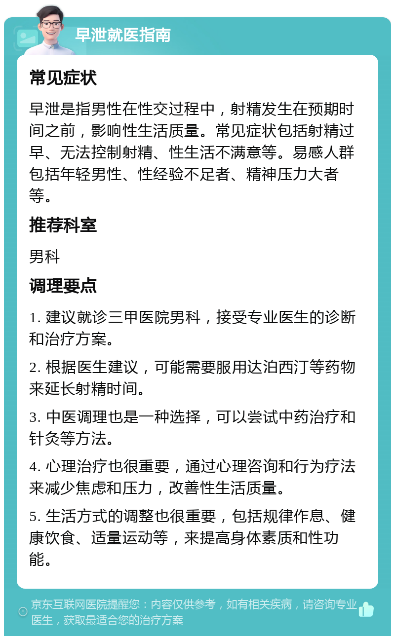 早泄就医指南 常见症状 早泄是指男性在性交过程中，射精发生在预期时间之前，影响性生活质量。常见症状包括射精过早、无法控制射精、性生活不满意等。易感人群包括年轻男性、性经验不足者、精神压力大者等。 推荐科室 男科 调理要点 1. 建议就诊三甲医院男科，接受专业医生的诊断和治疗方案。 2. 根据医生建议，可能需要服用达泊西汀等药物来延长射精时间。 3. 中医调理也是一种选择，可以尝试中药治疗和针灸等方法。 4. 心理治疗也很重要，通过心理咨询和行为疗法来减少焦虑和压力，改善性生活质量。 5. 生活方式的调整也很重要，包括规律作息、健康饮食、适量运动等，来提高身体素质和性功能。