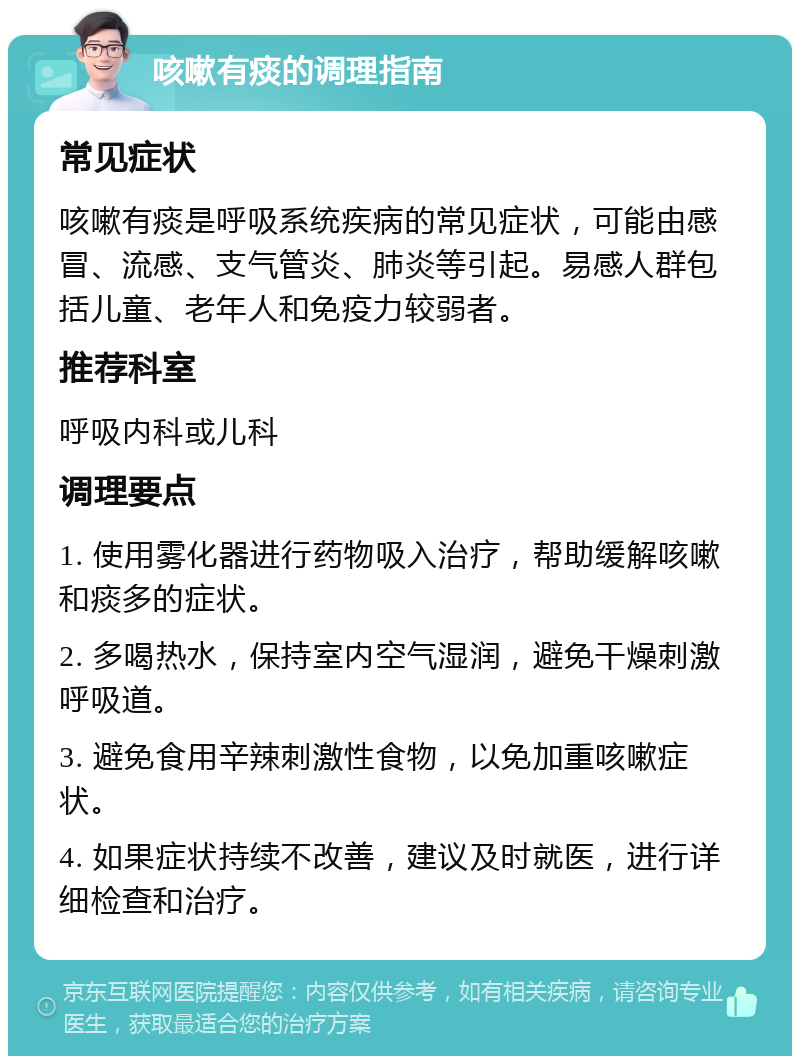 咳嗽有痰的调理指南 常见症状 咳嗽有痰是呼吸系统疾病的常见症状，可能由感冒、流感、支气管炎、肺炎等引起。易感人群包括儿童、老年人和免疫力较弱者。 推荐科室 呼吸内科或儿科 调理要点 1. 使用雾化器进行药物吸入治疗，帮助缓解咳嗽和痰多的症状。 2. 多喝热水，保持室内空气湿润，避免干燥刺激呼吸道。 3. 避免食用辛辣刺激性食物，以免加重咳嗽症状。 4. 如果症状持续不改善，建议及时就医，进行详细检查和治疗。