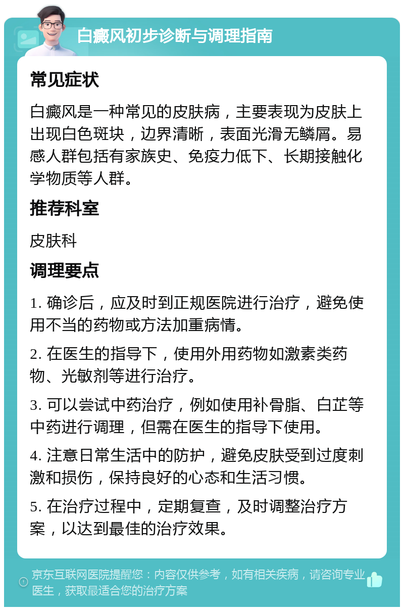 白癜风初步诊断与调理指南 常见症状 白癜风是一种常见的皮肤病，主要表现为皮肤上出现白色斑块，边界清晰，表面光滑无鳞屑。易感人群包括有家族史、免疫力低下、长期接触化学物质等人群。 推荐科室 皮肤科 调理要点 1. 确诊后，应及时到正规医院进行治疗，避免使用不当的药物或方法加重病情。 2. 在医生的指导下，使用外用药物如激素类药物、光敏剂等进行治疗。 3. 可以尝试中药治疗，例如使用补骨脂、白芷等中药进行调理，但需在医生的指导下使用。 4. 注意日常生活中的防护，避免皮肤受到过度刺激和损伤，保持良好的心态和生活习惯。 5. 在治疗过程中，定期复查，及时调整治疗方案，以达到最佳的治疗效果。