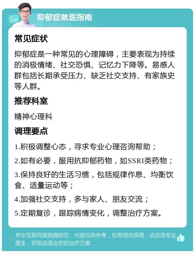 抑郁症就医指南 常见症状 抑郁症是一种常见的心理障碍，主要表现为持续的消极情绪、社交恐惧、记忆力下降等。易感人群包括长期承受压力、缺乏社交支持、有家族史等人群。 推荐科室 精神心理科 调理要点 1.积极调整心态，寻求专业心理咨询帮助； 2.如有必要，服用抗抑郁药物，如SSRI类药物； 3.保持良好的生活习惯，包括规律作息、均衡饮食、适量运动等； 4.加强社交支持，多与家人、朋友交流； 5.定期复诊，跟踪病情变化，调整治疗方案。