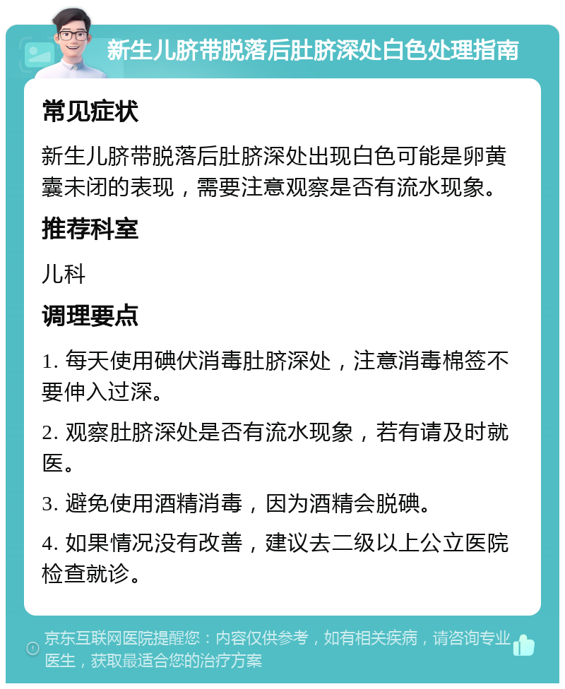 新生儿脐带脱落后肚脐深处白色处理指南 常见症状 新生儿脐带脱落后肚脐深处出现白色可能是卵黄囊未闭的表现，需要注意观察是否有流水现象。 推荐科室 儿科 调理要点 1. 每天使用碘伏消毒肚脐深处，注意消毒棉签不要伸入过深。 2. 观察肚脐深处是否有流水现象，若有请及时就医。 3. 避免使用酒精消毒，因为酒精会脱碘。 4. 如果情况没有改善，建议去二级以上公立医院检查就诊。