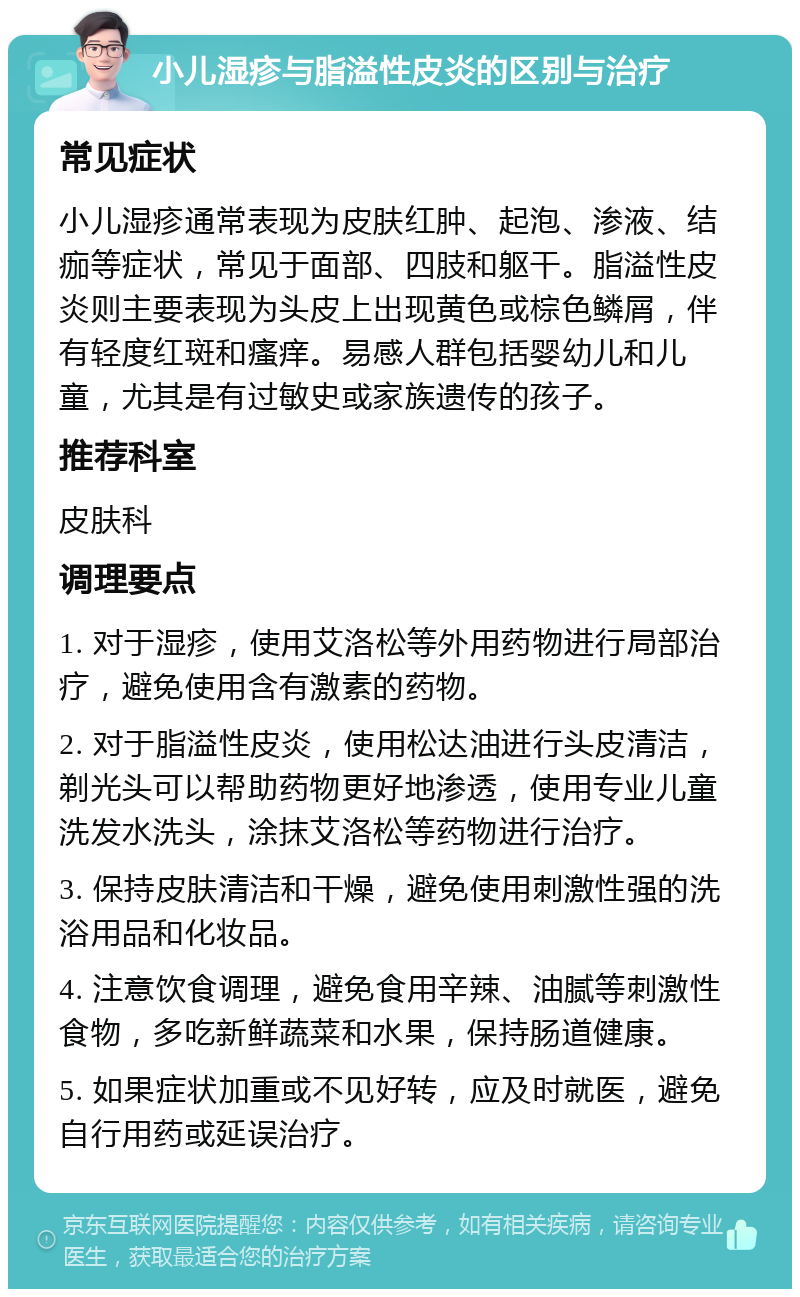 小儿湿疹与脂溢性皮炎的区别与治疗 常见症状 小儿湿疹通常表现为皮肤红肿、起泡、渗液、结痂等症状，常见于面部、四肢和躯干。脂溢性皮炎则主要表现为头皮上出现黄色或棕色鳞屑，伴有轻度红斑和瘙痒。易感人群包括婴幼儿和儿童，尤其是有过敏史或家族遗传的孩子。 推荐科室 皮肤科 调理要点 1. 对于湿疹，使用艾洛松等外用药物进行局部治疗，避免使用含有激素的药物。 2. 对于脂溢性皮炎，使用松达油进行头皮清洁，剃光头可以帮助药物更好地渗透，使用专业儿童洗发水洗头，涂抹艾洛松等药物进行治疗。 3. 保持皮肤清洁和干燥，避免使用刺激性强的洗浴用品和化妆品。 4. 注意饮食调理，避免食用辛辣、油腻等刺激性食物，多吃新鲜蔬菜和水果，保持肠道健康。 5. 如果症状加重或不见好转，应及时就医，避免自行用药或延误治疗。