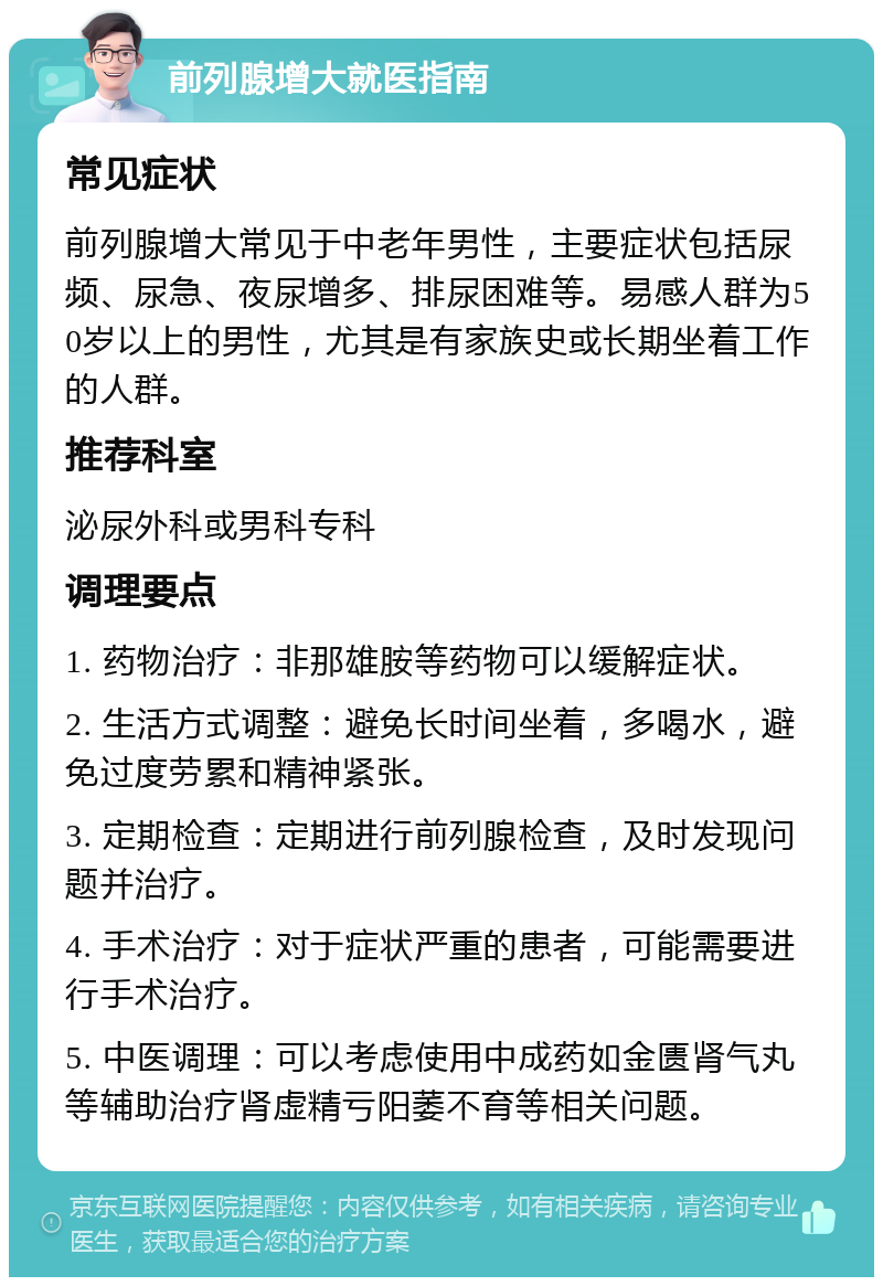 前列腺增大就医指南 常见症状 前列腺增大常见于中老年男性，主要症状包括尿频、尿急、夜尿增多、排尿困难等。易感人群为50岁以上的男性，尤其是有家族史或长期坐着工作的人群。 推荐科室 泌尿外科或男科专科 调理要点 1. 药物治疗：非那雄胺等药物可以缓解症状。 2. 生活方式调整：避免长时间坐着，多喝水，避免过度劳累和精神紧张。 3. 定期检查：定期进行前列腺检查，及时发现问题并治疗。 4. 手术治疗：对于症状严重的患者，可能需要进行手术治疗。 5. 中医调理：可以考虑使用中成药如金匮肾气丸等辅助治疗肾虚精亏阳萎不育等相关问题。