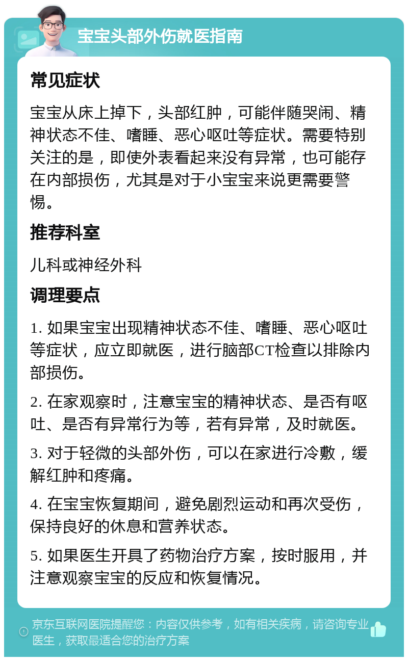 宝宝头部外伤就医指南 常见症状 宝宝从床上掉下，头部红肿，可能伴随哭闹、精神状态不佳、嗜睡、恶心呕吐等症状。需要特别关注的是，即使外表看起来没有异常，也可能存在内部损伤，尤其是对于小宝宝来说更需要警惕。 推荐科室 儿科或神经外科 调理要点 1. 如果宝宝出现精神状态不佳、嗜睡、恶心呕吐等症状，应立即就医，进行脑部CT检查以排除内部损伤。 2. 在家观察时，注意宝宝的精神状态、是否有呕吐、是否有异常行为等，若有异常，及时就医。 3. 对于轻微的头部外伤，可以在家进行冷敷，缓解红肿和疼痛。 4. 在宝宝恢复期间，避免剧烈运动和再次受伤，保持良好的休息和营养状态。 5. 如果医生开具了药物治疗方案，按时服用，并注意观察宝宝的反应和恢复情况。