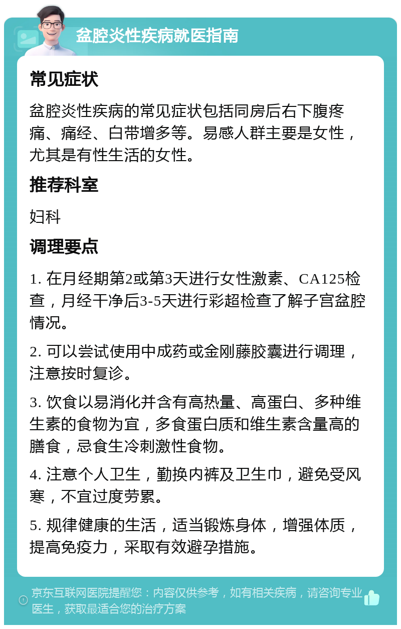 盆腔炎性疾病就医指南 常见症状 盆腔炎性疾病的常见症状包括同房后右下腹疼痛、痛经、白带增多等。易感人群主要是女性，尤其是有性生活的女性。 推荐科室 妇科 调理要点 1. 在月经期第2或第3天进行女性激素、CA125检查，月经干净后3-5天进行彩超检查了解子宫盆腔情况。 2. 可以尝试使用中成药或金刚藤胶囊进行调理，注意按时复诊。 3. 饮食以易消化并含有高热量、高蛋白、多种维生素的食物为宜，多食蛋白质和维生素含量高的膳食，忌食生冷刺激性食物。 4. 注意个人卫生，勤换内裤及卫生巾，避免受风寒，不宜过度劳累。 5. 规律健康的生活，适当锻炼身体，增强体质，提高免疫力，采取有效避孕措施。