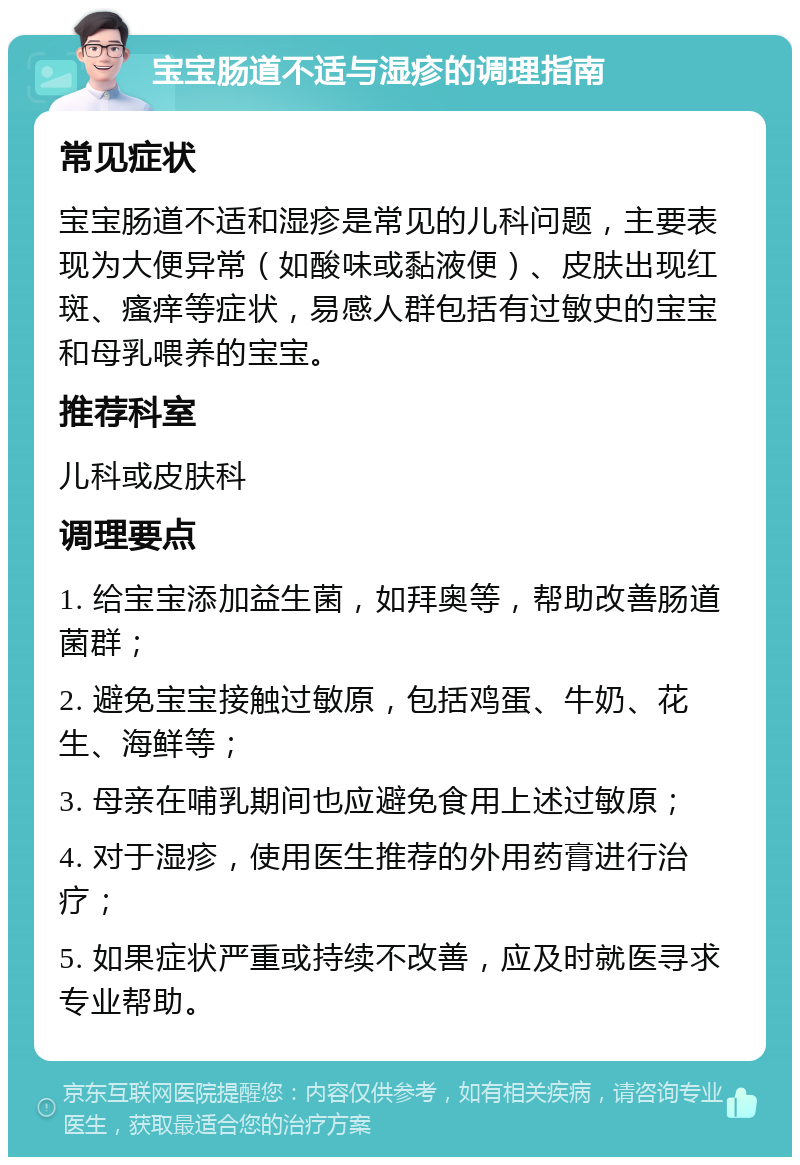 宝宝肠道不适与湿疹的调理指南 常见症状 宝宝肠道不适和湿疹是常见的儿科问题，主要表现为大便异常（如酸味或黏液便）、皮肤出现红斑、瘙痒等症状，易感人群包括有过敏史的宝宝和母乳喂养的宝宝。 推荐科室 儿科或皮肤科 调理要点 1. 给宝宝添加益生菌，如拜奥等，帮助改善肠道菌群； 2. 避免宝宝接触过敏原，包括鸡蛋、牛奶、花生、海鲜等； 3. 母亲在哺乳期间也应避免食用上述过敏原； 4. 对于湿疹，使用医生推荐的外用药膏进行治疗； 5. 如果症状严重或持续不改善，应及时就医寻求专业帮助。