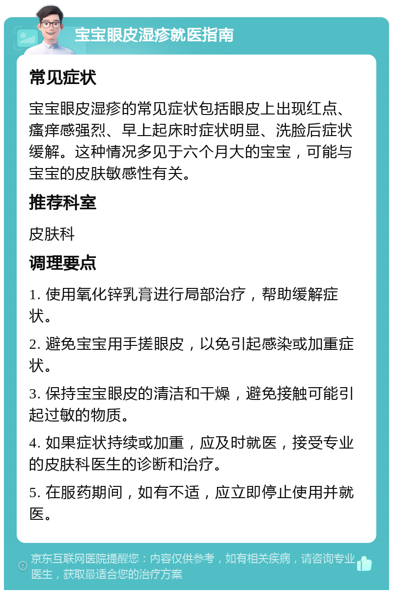 宝宝眼皮湿疹就医指南 常见症状 宝宝眼皮湿疹的常见症状包括眼皮上出现红点、瘙痒感强烈、早上起床时症状明显、洗脸后症状缓解。这种情况多见于六个月大的宝宝，可能与宝宝的皮肤敏感性有关。 推荐科室 皮肤科 调理要点 1. 使用氧化锌乳膏进行局部治疗，帮助缓解症状。 2. 避免宝宝用手搓眼皮，以免引起感染或加重症状。 3. 保持宝宝眼皮的清洁和干燥，避免接触可能引起过敏的物质。 4. 如果症状持续或加重，应及时就医，接受专业的皮肤科医生的诊断和治疗。 5. 在服药期间，如有不适，应立即停止使用并就医。