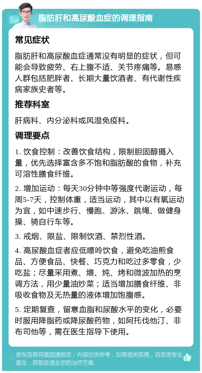 脂肪肝和高尿酸血症的调理指南 常见症状 脂肪肝和高尿酸血症通常没有明显的症状，但可能会导致疲劳、右上腹不适、关节疼痛等。易感人群包括肥胖者、长期大量饮酒者、有代谢性疾病家族史者等。 推荐科室 肝病科、内分泌科或风湿免疫科。 调理要点 1. 饮食控制：改善饮食结构，限制胆固醇摄入量，优先选择富含多不饱和脂肪酸的食物，补充可溶性膳食纤维。 2. 增加运动：每天30分钟中等强度代谢运动，每周5-7天，控制体重，适当运动，其中以有氧运动为宜，如中速步行、慢跑、游泳、跳绳、做健身操、骑自行车等。 3. 戒烟、限盐、限制饮酒、禁烈性酒。 4. 高尿酸血症者应低嘌呤饮食，避免吃油煎食品、方便食品、快餐、巧克力和吃过多零食，少吃盐；尽量采用煮、煨、炖、烤和微波加热的烹调方法，用少量油炒菜；适当增加膳食纤维、非吸收食物及无热量的液体增加饱腹感。 5. 定期复查，留意血脂和尿酸水平的变化，必要时服用降脂药或降尿酸药物，如阿托伐他汀、非布司他等，需在医生指导下使用。