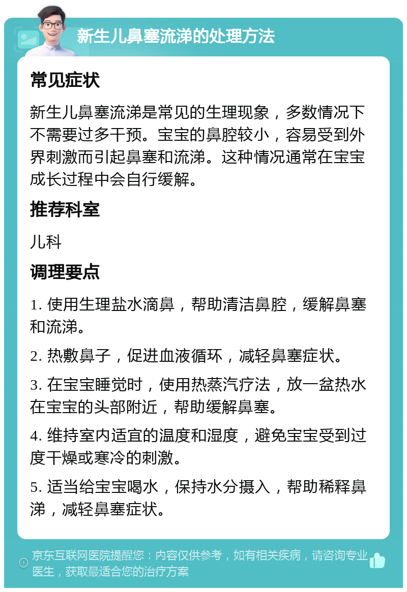 新生儿鼻塞流涕的处理方法 常见症状 新生儿鼻塞流涕是常见的生理现象，多数情况下不需要过多干预。宝宝的鼻腔较小，容易受到外界刺激而引起鼻塞和流涕。这种情况通常在宝宝成长过程中会自行缓解。 推荐科室 儿科 调理要点 1. 使用生理盐水滴鼻，帮助清洁鼻腔，缓解鼻塞和流涕。 2. 热敷鼻子，促进血液循环，减轻鼻塞症状。 3. 在宝宝睡觉时，使用热蒸汽疗法，放一盆热水在宝宝的头部附近，帮助缓解鼻塞。 4. 维持室内适宜的温度和湿度，避免宝宝受到过度干燥或寒冷的刺激。 5. 适当给宝宝喝水，保持水分摄入，帮助稀释鼻涕，减轻鼻塞症状。