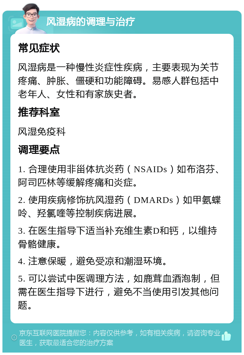 风湿病的调理与治疗 常见症状 风湿病是一种慢性炎症性疾病，主要表现为关节疼痛、肿胀、僵硬和功能障碍。易感人群包括中老年人、女性和有家族史者。 推荐科室 风湿免疫科 调理要点 1. 合理使用非甾体抗炎药（NSAIDs）如布洛芬、阿司匹林等缓解疼痛和炎症。 2. 使用疾病修饰抗风湿药（DMARDs）如甲氨蝶呤、羟氯喹等控制疾病进展。 3. 在医生指导下适当补充维生素D和钙，以维持骨骼健康。 4. 注意保暖，避免受凉和潮湿环境。 5. 可以尝试中医调理方法，如鹿茸血酒泡制，但需在医生指导下进行，避免不当使用引发其他问题。